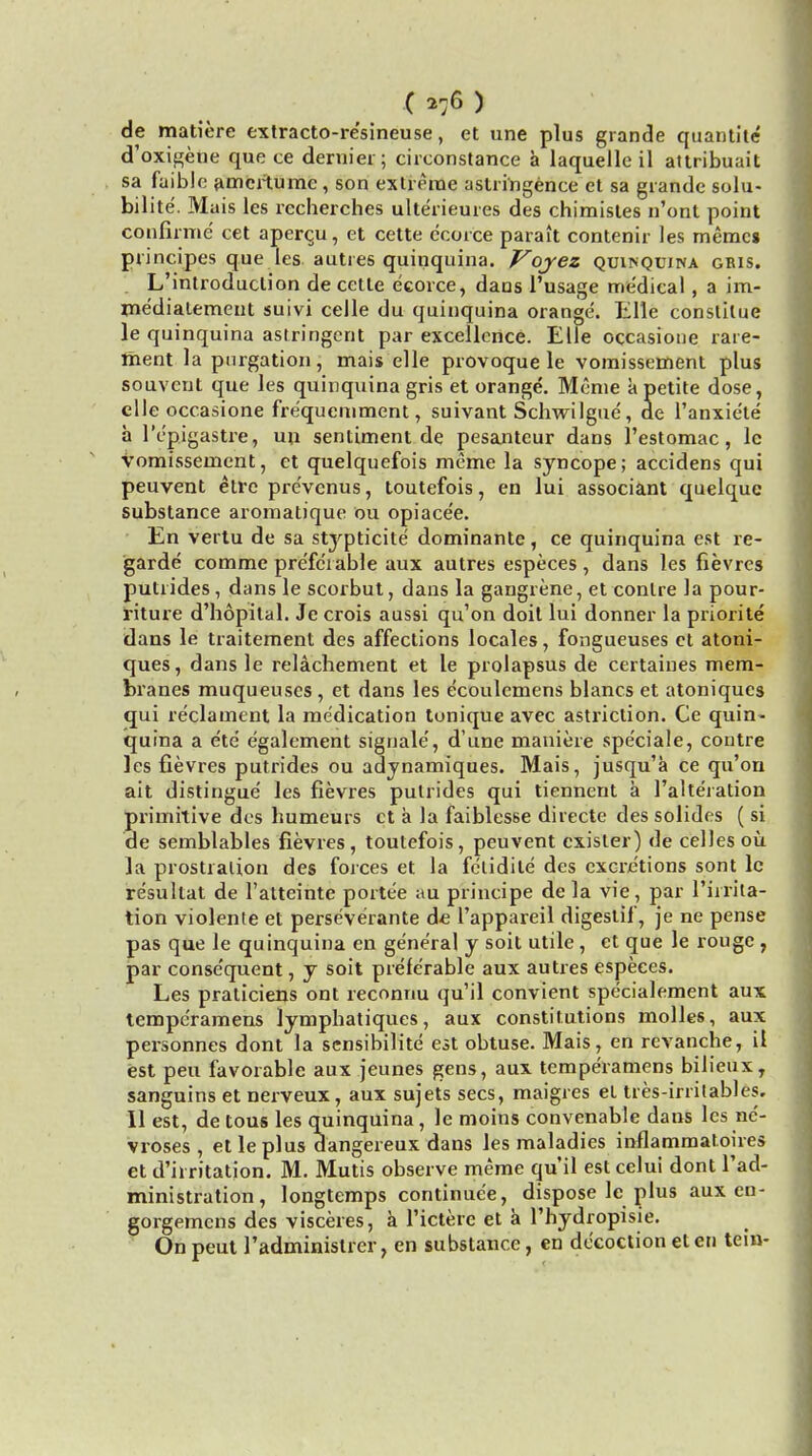 (*tf ) de matiere extracto-re'sineuse, et une plus grande quantite d'oxigene que ce dernier; cireonstance a laquelle il altribuait sa faible amcrtume, son extreme astri'ngence ct sa grande solu- bilite. Mais les recherches ulterieures des chimisles n'ont point confirme cet apercu, et cette ccorce parait contenir les memcs principes que les autres quinquina. Voyez quinquina gris. L'introduclion de cetle e'eorce, daus l'usage miedical, a im- medialement suivi celle du quinquina orange. Elle constilue le quinquina astringent par excellence. Elle occasione rare- ment la purgation, mais elle provoque le vomissement plus souveut que les quinquina gris et orange. Meme a petite dose, elle occasione fre'quemment, suivant Schwilgue, de l'anxiete a l'cpigastre, un sentiment de pesanteur dans l'estomac, le vomissement, et quelquefois meme la syncope; accidens qui peuvent etrc pre'vcnus, toutefois, en lui associant quelque substance aromatique ou opiace'e. En vertu de sa stypticite dominante, ce quinquina est re- garde comme preferable aux autres especes , dans les fievres putrides, dans le scorbut, dans la gangrene, et conlre la pour- riture d'hopital. Je crois aussi qu'on doit lui donner la priori te dans le traitement des affections locales, fongueuses et atoni- ques, dans le relachement et le prolapsus de certaiues mem- branes muqueuses , et dans les ecoulemens blancs et atoniqucs qui reclament la medication tonique avec astriction. Ce quin- quina a e'te egalement signale', d'une maniere spe'ciale, contre les fievres putrides ou adynamiques. Mais, jusqu'a ce qu'on ait distingue' les fievres putrides qui tiennent a I'alteration primitive des humeurs ct a la faiblesse directe des solides ( si de semblables fievres, toutefois, peuvent cxister) de celles ou la prostration des forces et la felidile des excretions sont lc resullat de l'atteinte portee au principe de la vie , par l'irrila- tion violente et perse'verante de l'appareil digestif, je ne pense pas que le quinquina en general y soit utile , et que le rouge , par conse'quent, y soit preferable aux autres especes. Les praticiens ont reconnu qu'il convient specialement aux tempe'ramens lympbatiques, aux constitutions molles, aux personnes dont la sensibilite est obtuse. Mais, en revanche, il est pen favorable aux jeunes gens, aux temperamens bilieux, sanguins et nerveux, aux sujets sees, maigres et tres-irritables. II est, de tous les quinquina, le moins convenable dans les nc'- vroses , et le plus dangereux dans les maladies inflammatoires et d'irritation. M. Mutis observe meme qu'il est celui dont l'ad- ministration, longtemps continue'e, dispose le plus aux en- gorgemens des visceres, a 1'icterc et a l'hydropisie. On peut 1'administrer, en substance, en decoction el en tein-