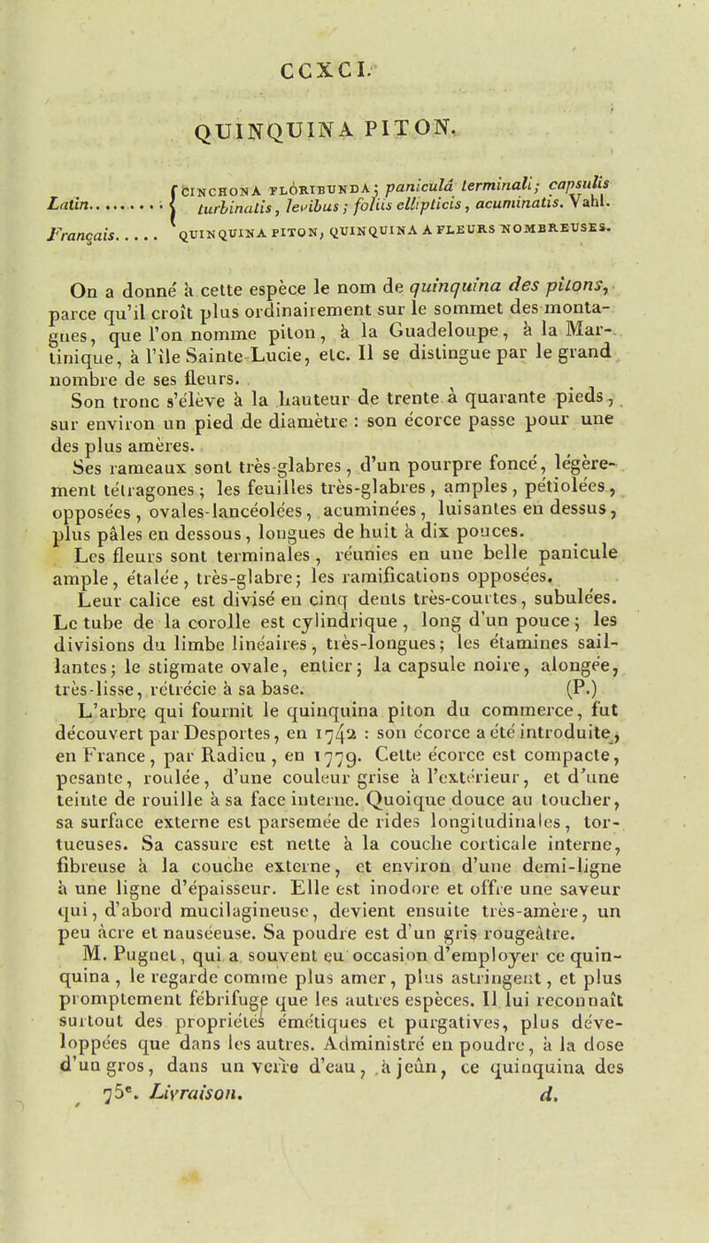 CCXCI QUINQUINA PITON. f cinchona tloribundA; paniculd lerminali; capsuUs Latin i < turlinalis, levibus; foliis ellipticis, acuminatis. Vahl. Franqais qxjinqvina piton, quinquina afleurs hombrevses. On a donne a cette espece le nom de quinquina des pkonsr parce qu'il croit plus ordinahement sur le sommet des monta- gnes, que Ton nomine piton, a la Guadeloupe, a la Mar- tinique, a Tile Sainte Lucie, eLc. II se distingue par le grand nombre de ses fleurs. Son tronc s'e'leve a la hauteur de trente a quarante pieds, sur environ un pied de diametre : son e'corce passe pour une des plus ameres. Ses rameaux sont tres-glabres, d'un pourpre fonce, le'gere- ment telragones ; les feuilles tres-glabres , amples , pe'tiolees, oppose'es , ovales-lanceolees , acuminees , luisantes en dessus, plus pales en dessous, longues de huit a dix pouces. Les fleurs sont terminales , re'unies en une belle panicule ample, etalee , tres-glabre; les ramifications opposees. Leur calice est divise en cinq dents tres-couites, subule'es. Le tube de la corolle est cylindrique , long d'un pouce; les divisions du limbe line'aires, ties-longues; les e'tamines sail- lantes; le stigmate ovale, enlier; la capsule noire, alonge'e, tres-lisse, retrecie a sa base. (P.) L'arbre qui fournit le quinquina piton du commerce, fut decouvert par Desportes, en 1: son e'corce a cte introduite, en France, par Radicu , en 1779. Cette e'corce est compacte, pesante, roule'e, d'une couleur grise a l'exterieur, et d'une teinte de rouille a sa face interne. Quoique douce au toucher, sa surface externe est parseme'e de rides longitudinales, tor- tueuses. Sa cassure est nette a la couche corticale interne, fibreuse a la couche externe, et environ d'une demi-ligne a une ligne d'epaisseur. Elle est inodore et offie une saveur qui, d'abord mucilagineuse, devient ensuite tres-amere, un peu acre et nauseeuse. Sa poudre est d un grig rougeatre. M. Pugnel, qui a souvent eu occasion d'employer ce quin- quina , le regarde comme plus amer, plus astringent, et plus promptcment febrifuge que les autres especes. II lui reconnait surtout des proprie'les eme'tiques et purgatives, plus de've- loppees que dans les autres. Administre en poudre, a la dose d'ungros, dans un veue d'eau, ajeun, ce quinquina des 75e. Liyraison. d.