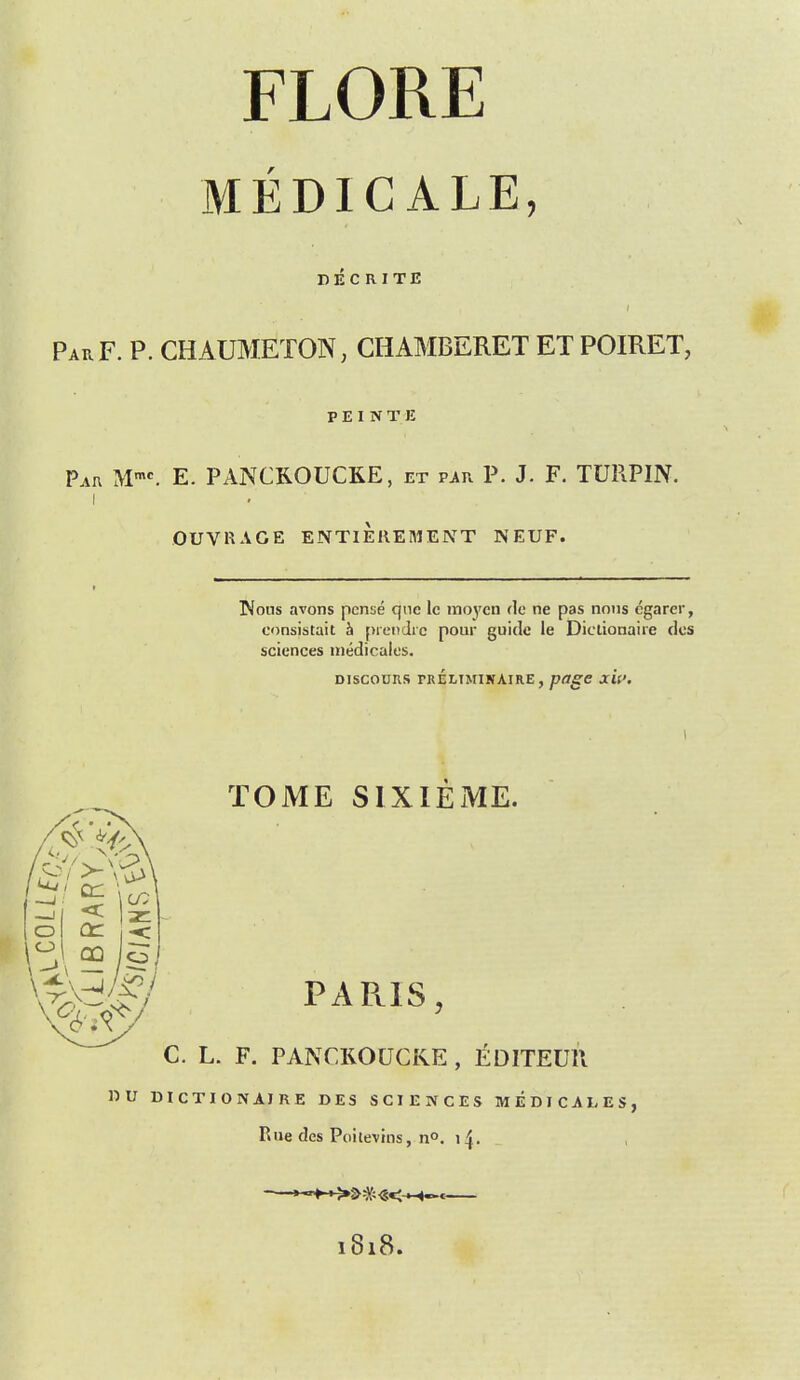 FLORE MEDICALE, DECRITE Par F. P. CHAUMETON, CHAMBERET ET POIRET, P E I N T E Par Mmc. E. PANCKOUCKE, et par P. J. F. TURPIN. i OUVKAGE ENTIEREMENT NEUF. Kous avons pcnse que lc moycn de ne pas nons egarer, consistait h prendre pour guide le Diclionaire des sciences medicales. DISCOOUS TRELIMINAIRE , page JTtf. 0r% TOME SIXIEME. PARIS, lo cn j<: C. L. F. PANCROUCKE , EDITEUK. »U DICTION AIRE DES SCIENCES MEDICARES, Rue des Peritenon, n°. 14. l8l8.