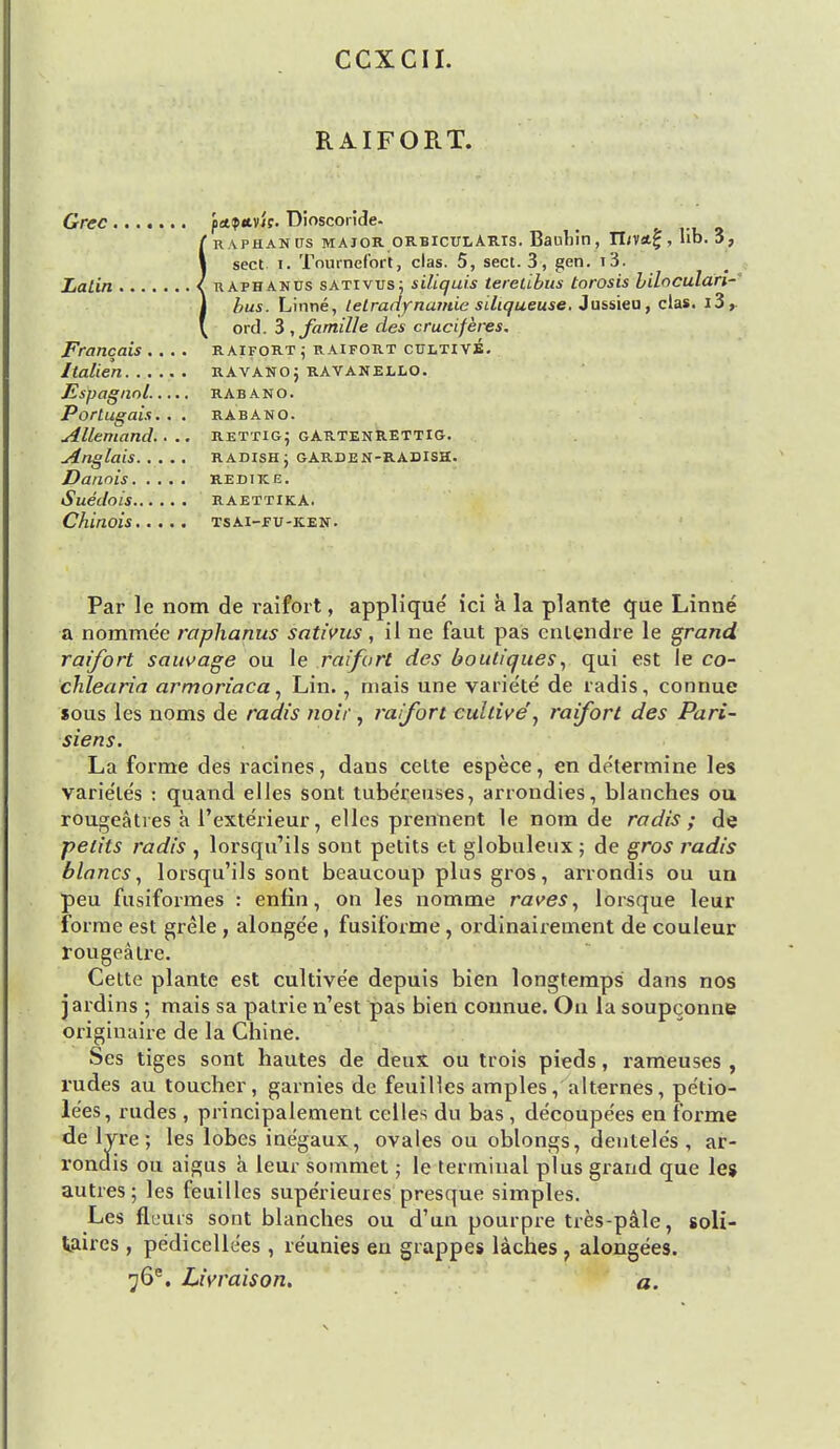 CCXCII. RAIFORT. Grec fct<p«.v'it. Dioscoride- f raphanixs major orbicularis. Bauhin, rin*£, lib. 3, 1 sect i. Tnurnefort, clas. 5, sect. 3, gen. i3. Latin I uafhanus sativus; siliquis tereiibus torosis bilaculari- j Aus. Linne, telradynamie siliqueuse. Jussieu, clas. i3,. \ ord. 3 , famille des cruciferes. Francois .... raifort ; raifort cultive. Italien ravanoj ravanello. Espagnol..... rabano. Portuqais. . . rabano. Allemand.. .. rettig; gARTEnRETTIG. Anglais RADISH j GARDEN-RADISH. Danois re dike. Suedois raettika. Chinois tsai-eu-icen. Par le nom de raifort, applique ici a la plante que Linne a nommee raphanus sativus, il ne faut pas entendre le grand raifort sauvage ou le raifort des boutiques, qui est le co- chlearia armoriaca, Lin., niais une varie'te de radis, connue sous les noms de radis noir , raifort cultiveraifort des Pari- siens. La forme des racines, dans cette espece, en determine les varie'tes : quand elles sont tubereuses, arrondies, blanches ou rougeaties a l'exterieur, elles prennent le nom de radis; de petits radis , lorsqu'ils sont petits et globuleux ; de gros radis blancs, lorsqu'ils sont beaucoup plus gros, arrondis ou un peu fusiformes : enfin, on les nomme raves, lorsque leur forme est grele , alongee, fusiforme, ordinairement de couleur rougeatre. Cette plante est cultive'e depuis bien longtemps dans nos jardins ; mais sa patrie n'est pas bien connue. On la soupconne originaire de la Chine. Ses tiges sont hautes de deux ou trois pieds, rameuses , rudes au toucher, garnies de feuilles amples, alternes, pe'tio- le'es, rudes , principalement celles du bas , decoupe'es en forme de lyre; les lobes inegaux, ovales ou oblongs, dentele's , ar- rondis ou aigus a leur sommet; le terminal plus grand que les autres; les feuilles superieuies presque simples. Les fleuis sont blanches ou d'un pourpre tres-pale, soli- taires , pe'dicelle'es , reunies en grappes laches , alongees. ^6e. Livraison. a.