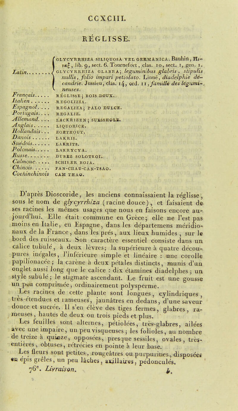 CCXCIII. REGLISSE. IGLYCYRRHIZA SILIQUOSA VEL GERMANICA. Baullin , Tlt- vat|, lib. g, sect. 6. Tonrnefdrt, clas. io,sect. i, gen. i. glycyrrhiza g la Bit a j leguminibus glabris , stipulis nullis, folio impari petiolato. Linne, diadelphie de- candrie. Jnssieu, clas. i£, ord. 11 ,familk des legumi- neuseSi Francais regeisse ; bois doux. Itahen regoeizia. Espagnol. ... regaliza; palo dulce. Portugais.... regaliz. Allemand. .. . xAckrizen \ suesshol2. Anglais. .... liquorice. Ilollandais... zoethout. Danois lakris. Sue'dnis lakrits. Polonais eakrycya. RllSSe DUBEZ SOLOTKOI. Calmouc schiker boja. Chinois. ..... fan-ciiau-can-tsAo. Cochinchinois cam thao. D'apres Dioscoride, les anciens connaissaient la re'glisse, sous le nom de glycyrrhiza (racine douce), et faisaient de ses racines les memes usages que nous en faisons encore au- jourd'hui. Elle e'tait commune enQrece; elle ne Test pas moins en Italie, en Espagne, dans les de'partemens me'ridio- naux de la France, dans les pre's, aux lieux hunrides , sur le bord des ruisseaux. Son caractere essentiel consiste dans un cahce tubule, a deux levres; la supe'rieure a quatre de'cou- pures ine'gales, l'infe'rieure simple et lineaire : une corolle papilionacee; la carene a deux petales distincts, munis d'un ongJet aussi long que le calice : dix e'lamines diadelphes; un stjle subule; le stigmate ascendant. Le fruit est une gousse un pv-u comprinie'e, ordinairement polysperme. Les racines de cetle planle sont longues, cylindriques , t.-es-e'tendues et rameuses, jaunatres en dedans, d'une saveur douce et sucre'e. 11 s'en eleve des tiges fermes, glabres, ra- meuses , hautes de deux ou trois pieds et plus. Les feuilles sont alternes, pe'iiolees, tres-glabres, aile'es avec une impaire, un peu visqueuses ; les folioles, au nombre de treize a quinze, opposees, presque sessiles, ovales, tres- entieres, obluses, re'trecies en pointe a leur base. Les fleurs sont petites, rou^catres ou purpurines, disposers «n epis grSles, un peu laches, axjllaires, pe'doncules. 76e. Lwraison. l