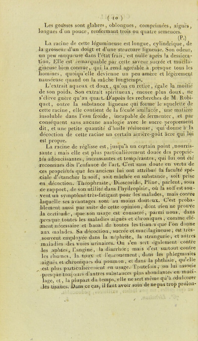 ( io ) Les goifsscs sont glabrcs, oblongucs, compriinees, aigues, longues d un pouco, renfermant trois ou quatie semcuces. La racine de cette le'gumineuse est longue, cylindrique, de la grosseur d'un doigt et d'une struciure ligneuse. Son odeur, un pen inuquruse dans 1'etat frais, est nulle apres )a dessicca- tion. Llle est ieinarquable par cclle saveur sucrde et mucila- gineuse bien connue, qui la rend agreable a presque tous les homines, quoiqu'elle devicnne un peu a mere et legeremcut nause'euse quand on la mache longtemps. L'extrait aqueux et doux, qu'on en retire, e'gale la moitic de son poids. Son extrait spirilueux, encore plus doux, ne s'cleve guere qu'au quart.-D'apres les recherches de M. Robi- quet, outre la substance ligneuse qui forme le squclelle de cette racine, eile conlient de la fecule amilacde, une matterc insoluble dans l'eau froide, incapable de lermenter, et par- consequent sans aucune analogie avec le sucrc propremcnt dit, et une petite quantite d'huile resineuse, qui donue a la decoction de cette racine un certain arriere-gout acre qui lui est propre. La racine de veglisse est, jusqua un certain point ,nourris- sante ; mais elle est plus particulierement douee des proprie- les adoucissantes, incrassantes et temperantes, qui lui out etc reconnues des I'enlance de Tart. Cost sans doutc en vertu de ces proprieles que les anciens lui ont attribue la faculte spe- ciale d'etancher la soif, soit mache'e en substance, soit prise en decoction. Thcophraste, Dioscoride, Pline, parlent, sous ce rapport, de son utilite dans l'bydropisie, oil la soil'est sou- ventuu svmptome tres-fatigaut pour les inalades, maisconire laquelle ses avantages sont au moins douteux. C'est proba- bletnent aussi par suite de cette opinion, dont rien ne prouve laccrliiude, que son usage est consacre, parminous, dans presque toutes les maladies aigues et chroniques, comme ele- ment necessaire et banal de toutes les lisanos que Ton donne aux malades. Sa decoclion, sucree et mucilagineuse, est ties- sou vent employee dans la nephrite, la strangurie, et amies maladies des voies urinaires. On s'en sort egalement contre les aphtes, l'.angine, la diarrhee; mass e'est surtout contre lcsrhumes, la tpux at I'eurouement , dans les phlegmasia aigues et .chroniques du poumon, el dans la phtlnsie, quelle est plus particul.ere uenl en usage. Toutel'ois , on lui assoc.e • presque to.uio.irs d'autrcs .substances plus abondanies en muci- lage, et, la pluparl du temps, elle ne sert meme qu a edulcorer les tisanes. Dans ce cas, il faut avoir soin de ne pas trop proion-