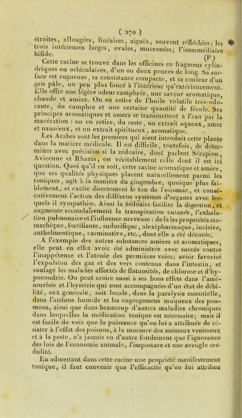 ( 27° ) elroites, allougees, Kne*aires, aigaes, souvent reflechics- lei tro.s interieures larges, ovalcs, mucrone'es; I'intermediaire bmde. ,„ Cette racine se trouve dans les officines en fragmens cylin- driques ou orbiculaires, d'un ou deux pouces de long. Sa sur- lace est rugucuse , sa consistaace compacte, et sa couleur d'un gru pale, un p£u plus fonce a 1'interieur qu'exterieurement. tile olire one legere odeur camphrc'e, uuc saveur aromatique, chaude et amere. On en retire de l'huile volatile tres-odo- rante, du camphre et une certaine quaulile de fecule. Ses pnncipes aromatiques et amers se transmettent a l'eau par la maceration : on en retire, du reste, uu extrait aqueux, amer etnauseeux, et un extrait spiritueux, aromatique. Les Arabes sont les premiers qui aient introduit cette plante dans la matiere mcdicale. II est difficile, toutefois, de deter- miner avec precision si la zedoaire, dont parlent S era pi on, Avicenne et Rhazes, est veritablement celle dont il est ici question. Quoi qu'il en soit, cette racine aromatique et amere , que ses qualites physiques placent nalureliement parmi les toniques, agil a la maniere du gingembre, quoique plus fai- blement, et excite directement ie ton de l eMomac, et conse- cutivement Taction des differens systemes d'organes avec les- quels il sympathise. Ainsi la zedoaire facilite la digestion, et ^ augmente secondairemenl la transpiration culane'e, l'exhala- lion pulmotiaireetrinfluence nerveuse : dela les proprietes sto- machique, forlitlante, sudorifique, alexipharmaque, incisive, anthelmentique, carminative, etc., dont elle a etc dc'corc'e. A 1'exemple des autres substances ameres et aromatiques, elle peut en effet avoir die administree avec succes contre l'inappetence et l'atonie des premieres voies; avoir favorise Texpulsion des gaz et des vers contenus dans l'inteslin, et soulage les malades affecte's de flatuosites, de chlorose et d'hy- pocoudrie. On peut croire aussi a ses bons effets dans 1'ame- norrhea et l'hysterie qui sont accompagnees d'un e'tat de de'bi- lite, soit generale, soit locale, dans la paralysie essentielle, dans 1'asthme humidc et les engorgemens muqueux des pou- mons, ainsi que dans beaucoup d'autres maladies chroniques dans lesquelles la medication tonique est necessaire; mais il est facile de voir que la puissance qu'on lui a attribuee de re'- sisler a 1'effet des poisons, a la morsure des animaux venimeux et a la peste, n'a jamais eu d'autre fondement que l'ignorance des lois de l'economie animale, 1'imposture et une aveugle cre- dulite. En admettant dans cette racine une propriete manifestement tonique, il faut convenir que refficacite qu'on lui attribua