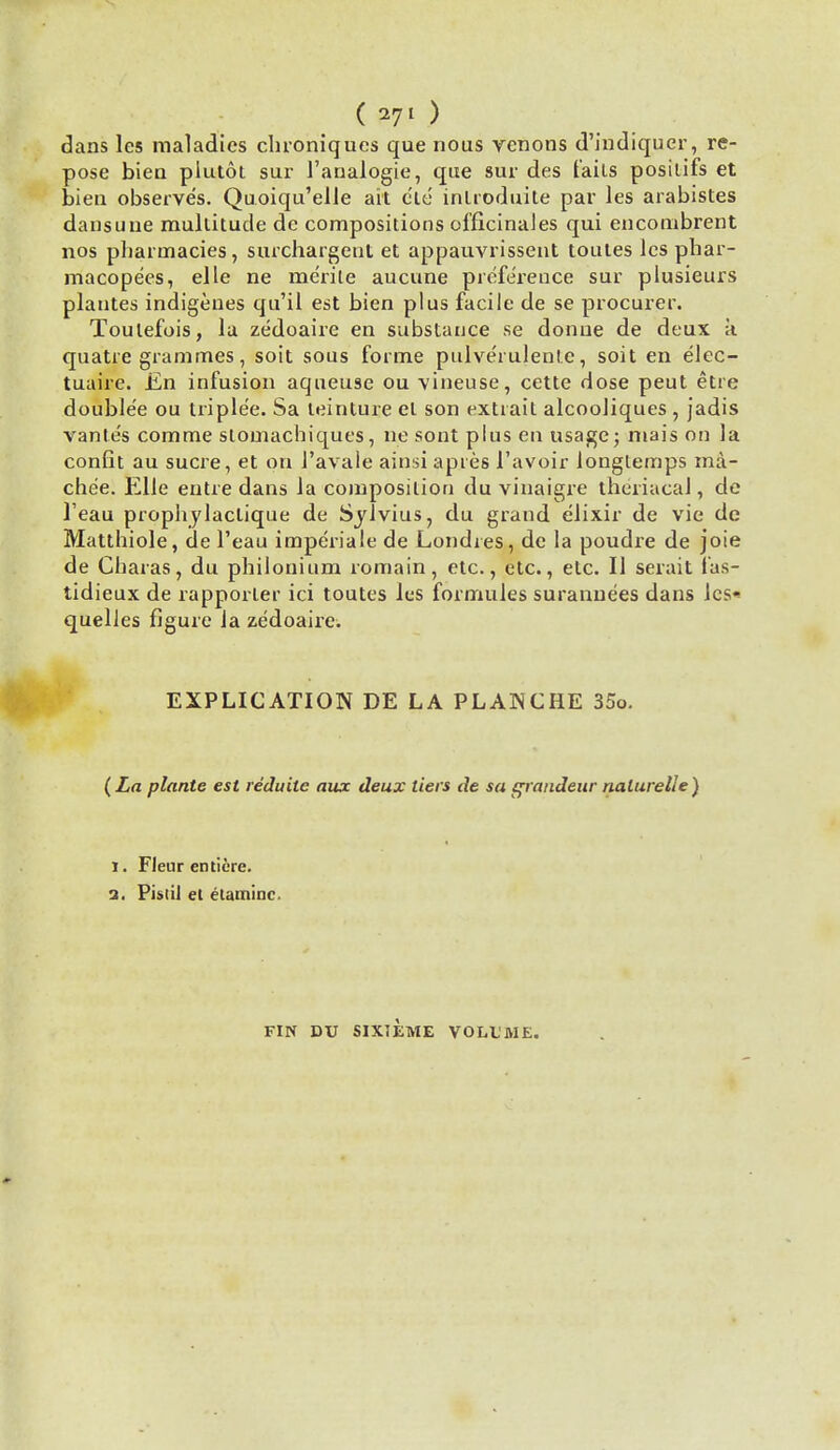 ( 271 ) dans les maladies clironiques que nous venons d'indiquer, re- pose bien plutot sur 1'analogie, que sur des tails posilifs et bien observes. Quoiqu'elle ait die introduite par les arabistes dansune multitude dc compositions officinales qui encombrent nos pharmacies, surchargent et appauvrissent toutes les phar- macopees, elle ne merite aucune preference sur plusieurs plantes indigenes qu'il est bien plus facile de se procurer. Toulefois, la zedoaire en substance se donue de deux a quatre grammes, soit sous forme pulve'rulenle, soit en elec- tuaire. En infusion aqueuse ou vineuse, cette dose peut etre double'e ou triple'e. Sa teinture el son extiait alcooliques, jadis vante's comme stomachiques, ne sont plus en usage; mais on la confit au sucre, et on l'avale ainsi apres 1'avoir longlemps ma- che'e. Elle entre dans la composition du vinaigre theriacal, de l'eau prophylaclique de Sylvius, du grand elixir de vie de Matthiole, de l'eau imperiale de Londies, de la poudre de joie de Charas, du philonium romain, etc., etc., etc. II serait fas- tidieux de rapporler ici toutes les formules surannees dans lcs« quelles figure la zedoaire. EXPLICATION DE LA PLANCHE 35o. (La plants est reduite aux deux tiers de sa grandeur nalurelle) I. Flenr enticre. i. Pistil et etaminc. FIN DU SIXTEME VOLUME.