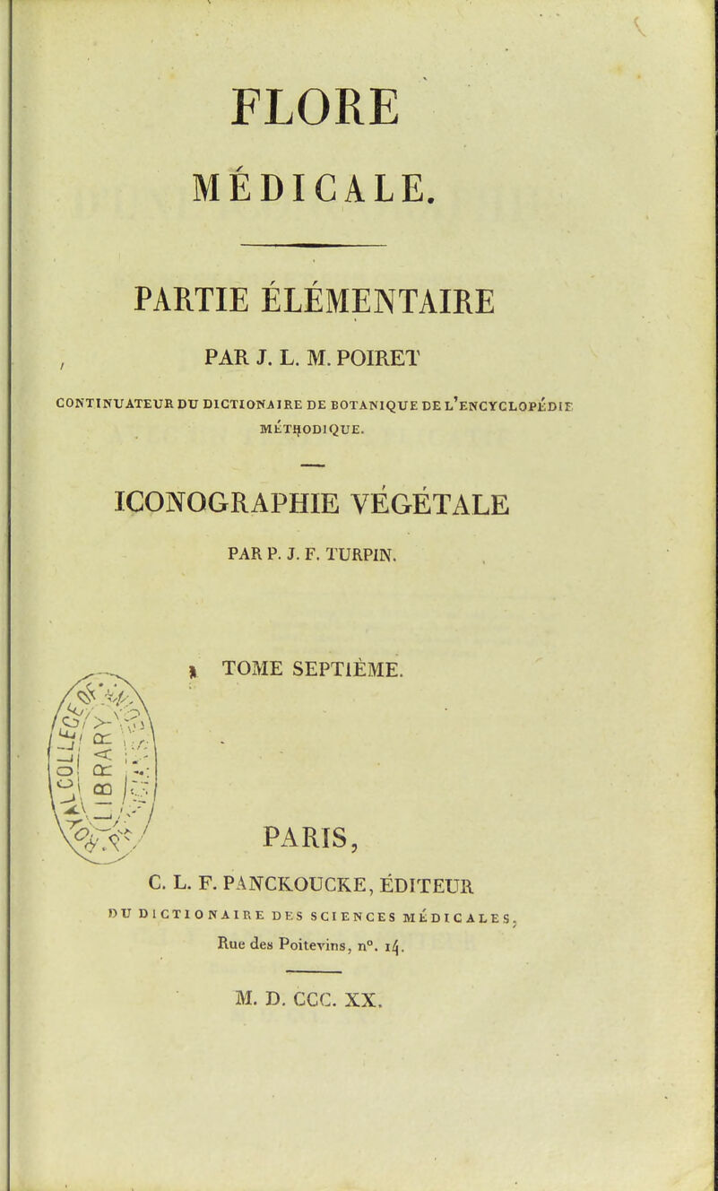 FLORE MEDICALE. PARTIE ELEMENTAIRE , PAR J. L. M. POIRET COKTINUATEUB DU DICTIONAIRE DE BOTANIQUE DE E^ENCYCLOPEDEE METIJODIQUE. ICONOGRAPHIE VEGETALE PAR P. J. F. TURPIN. TOME SEPTIEME. PARIS, C. L. F. PANCKOUCKE, EDITEUR or DICTIONAIRE DES SCIENCES MEDICALES. Rue des Poitevins, n. i^.