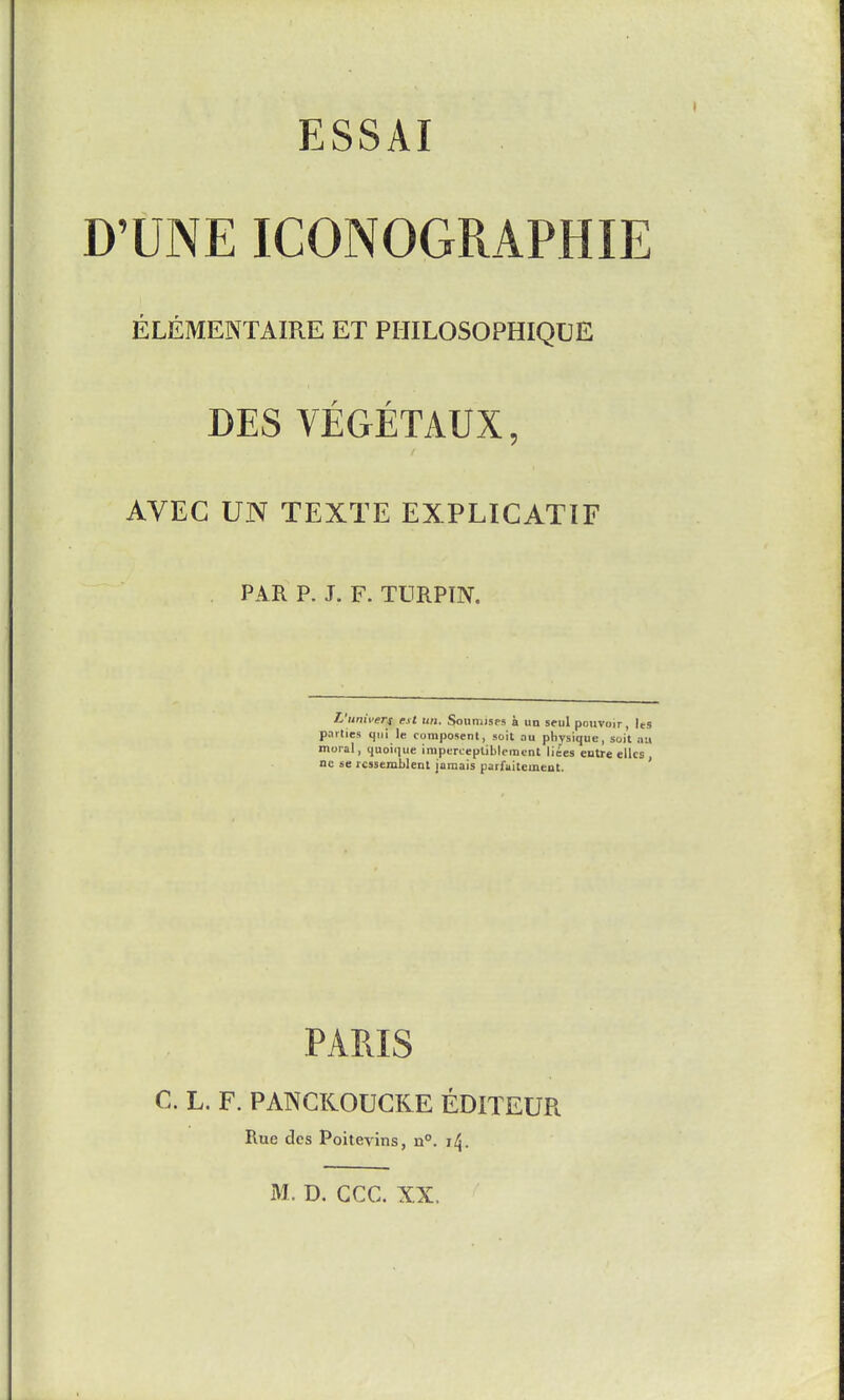 D'UNE ICONOGRAPHIE ELEMENTAIRE ET PHILOSOPHIQUE r r DES VEGETAUX, AVEG UN TEXTE EXPLIGATIF PAR P. J. F. TURPTN. L'univeTi est un. Sonnusps a iiu seul pouvoir, les parties qui le composenl, soit au physique, soil nu moral, quoique imperceptiblemcnt liees eutre ellcs nc se rcssemblent jamais parfuitemeut. ' PARIS C. L. F. PANCRODCKE EDITEUR Rue des Poitevins, n°. i^.