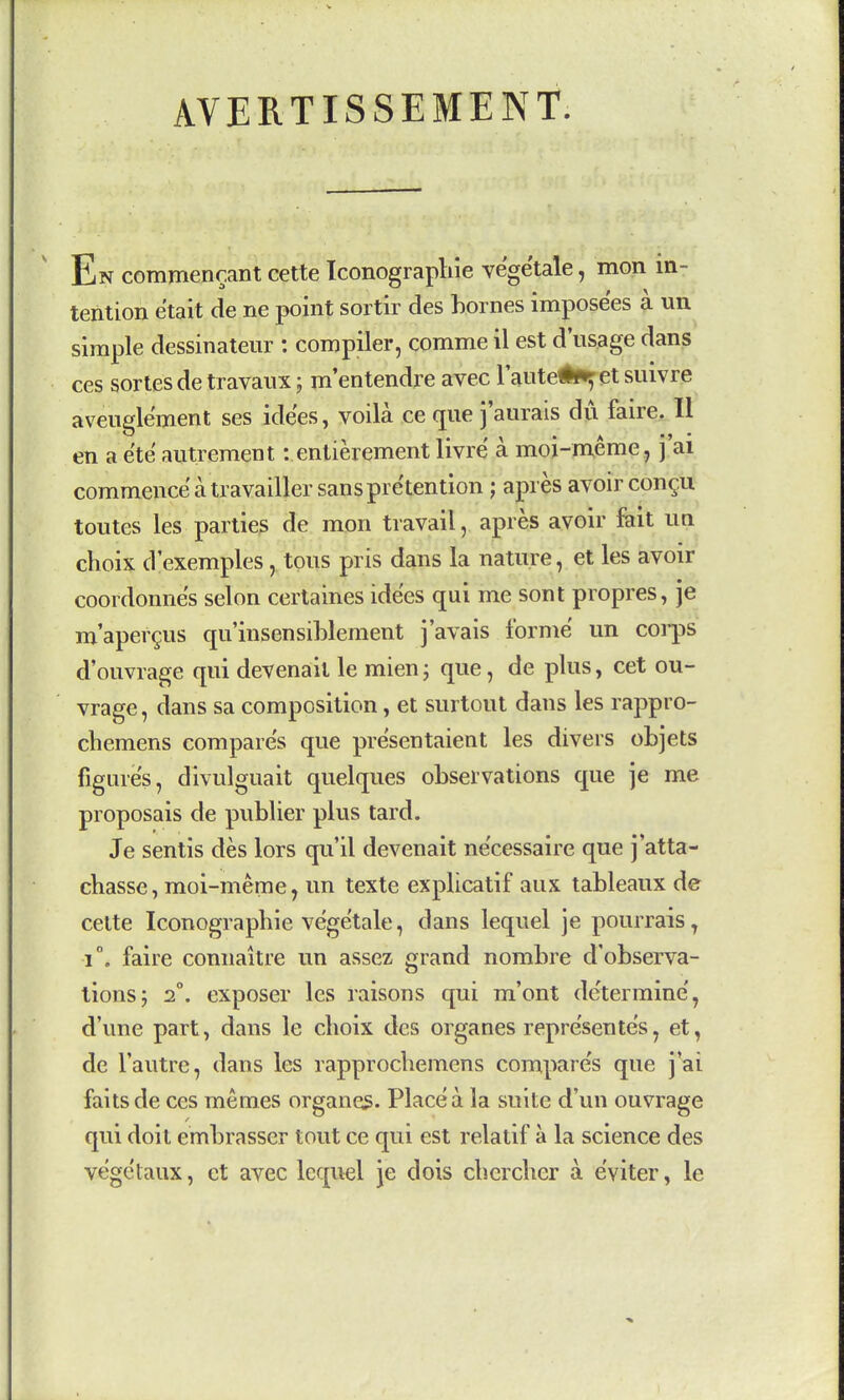 AVERTISSEMENT En commencant cette Iconograpliie yegetale, mon in- tention e'tait de ne point sortir des homes impose'es a un simple dessinaleur : compiler, comme il est d'usage dans ces sortes de travaux; m'entendre avec Taute^^et suivre avenglement ses idees, voila ce que j'aurais du faire. II en a ete auti ement: entierement livre a moi-nxeme, j'ai commence a travailler sans pretention ; apres avoir con^u toutes les parties de mon travail, apres avoir fait un choix d'exemples, tons pris dans la nature, et les avoir coordonne's selon certaines idees qui me sont propres, je m'aper^us qu'insensihlement j'avals forme un corps d'ouvrage qui devenail le mien; que, de plus, cet ou- vrage, dans sa composition, et surtout dans les rappro- chemens compare's que presentaient les divers objets figures, divulguait quelques observations que je me proposais de publier plus tard. Je sentis des lors qu'il devenait ne'cessaire que j'atta- ehasse, moi-meme^ un texte explicatif aux tableaux de cette Iconographie vegetale, dans lequel je pourrais, 1°, faire connaitre un assez grand nombre d'observa- lions; 2°. exposer les raisons qui m'ont de'termine', d'une part, dans le choix des organes repre'sentes, et, de I'autre, dans les rapprochemens compare's que j ai fails de ces memes organes. Place a la suite d'un ouvrage qui doit emhrasser tout ce qui est relatif a la science des vegetaux, ct avec lequel je dois chercher a e'viter, le