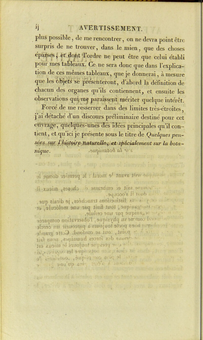 ij AVERTISSEMENT. plus possible, de me rencontrer, on ne devra point etrc surpris de ne trouver, dans le mien, que des choses epai-ses, et do^t i'ordre ne peut etre que celui e'tabli pour mes talileaux.' Ce ne sera done que dans I'explica- tion de ces memes tableaux, que je donnerai, a mesure que les objets se presenteront, d'abord la definition de cbacun des organes qu'ils contiennent, et ensuite les observations qu^me paraissent meriter quelque inte'ret. Force de me resserrer dans des limites tres-e'troites, j'ai detacbe d'un discours preliminaire destine pour cet oiivrage ;qttMq^^^^^^ principales qu'il con- tient, et qu'ici je pre'sente sous le titre de Quelques pew ■^^^^sfiVs /Yi^^P^ e naturelle, et specialement sur la bota- nique. o?»u^uv»Jo^ ft^ r aqjoDO^e 1? t».oK ,5Jjp aifiiib 9( ^8D9)tit>nBiJ afT0iJ9fiiJ8it ' .i& ^slaaolom saa isq Jinft iuol ^9f/pi(tb, .gluhso Slur-leq supiji v, ^ainqmoo noilfivisado'I .supig'^dq jjf 9irnio.> jbiso rrw ihuoa-iBq e aii;o(UoJ 9J'ioq 8fJv») uJ.fiiS'ig 9JIj^ .buotitoD 98 iiior jlfiic.q ' ei/'>ii ,8^iiii5r(Tijrf asDio) e^b 8ii—>' 189 ■■r>f i'lijoffjot 'v'••.»T-r » ' 891 9'Jp' lu'up ^