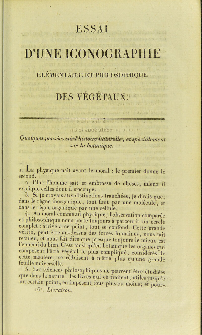 D'UNE ICONOGRAPHIE ELEMENTAIRE ET PHILOSOPHIQUE DES VEGETAUX ^ •■ a:.i . « ' :« 3» 81/02 aJnac: - Quelques pensees sur^'histcar^lkaulri^le , et specialement sur la botanique. T. Le physique nait avant le moral : le premier donne le second. 2. Plus Phomme sait et embrasse de choses, mieux il explique celles dont il s'occupe, 3. Si je croyais aux distinctions tranchees, je dirais que, dans le regne inorganique, tout finit par une molecule, et dans le regne organique par une cellule. 4- Au moral commeau physique, Tobservation comparee et philosophique nous porte toujours a parcourir un cercle complet : arrive a ce point, tout se confond. Cette grande verite, pelit-etre au-dessus des forces humaines, nous fait reculer, et nous fait dire que presque toujours le mieux est I'ennenii du bien. C'est ainsi qii'en botanique les organes qui composent I'etre vegetal le plus complique, consideres de cette maniere, se reduisent a nelre plus qu'une grande feuiUe unlverselle. 5. Les sciences philosophiques ne peuvent etre etudiees que dans la nature : les livres qui en traitent, utiles jusqiii un certam point, en imposent. tous plus ou moins; et pour- i6°. Livraison.