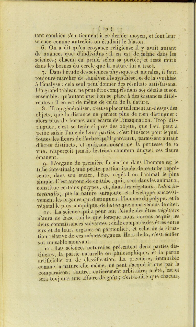 tant combien s'en tiennent a ce dernier moyen, et font leur science comme autrefois on etudiait le Llason ! 6. On a dit qu'en croyance religieuse il y avait autant de nuances que d'individus : il en est de meme dans les sciences; chacun en prend selon sa portee, et reste mure dans les bornes du cercle que la nature lui a trace. 7. Dans I'etude des sciences physiques et morales, il faut- toujours marcher de [^analyse a la synthese, et de la synihese a I'analyse : cela seul peut donner des resultats satisfaisaus. Un grand tableau ne peut etre compns dans se* details et son ensemble, qu'autant que Ton se place a des distances diffe- rentes : il en est de meme de celui de la nature. 8. Trop generaliser, c'est se placer tellement au-dessus des objets, que la distance ne permet plus de rien distinguer: alors plus de bornes aux ecarts de I'imagination, Trop dis- tinguer, c'est se tenir si pres des objets, que I'ceil peut a peine saisir Tune de leurs parlies : c'est I'insecte pour lequel toutes les fleurs de I'arbre qu'il parcourt, paraissent autant d'etres distincts, et qui^cep./raison de la petitesse de sa vue, n'apercoit jamais le tronc commun duquel ces fleurs emanent. 9. L'organe de premiere formation dans I'homme est le tube intestinal^ une petite portion isol6e de ce tube repre- sente, dans sou entier, I'etre vegetal on I'aniraal le plus simple. C'est autour de ce tube, qui, seul dans les animanx, constitue certains polypes, et, dans lesvegetaux, i'uha in- testinalis, que la nature surajoute et developpe successi- vement les organes qui distiuguent Thomme du polype, et le vegetal le plus complique, de Vulva que nous venous de citer. 10. La science qui a pour but I'etude des etres vegetaux n'aura de base solide que lorsque nons aurons acquis les deux connaissances suivantes : celle compareedes etres entre eux et de leurs organes en particulier, et celle de la situa- tion relative de ces memes organes. Hors de la, c'est ediiier sur un sable mouvant. . 11. Les sciences naturelles presentent deux parties dis- tinctes, la partie naturelle ou philosophiqne, et la partie artificielle ou de classification. La premiere, imranable comme la nature elle-meme, ne peut s'acqueru- que pai- la comparaison; I'autre, entierement arbitrane, a ete est et sera toujours une affaire de gout5 c'est-a-du-e que chacun,