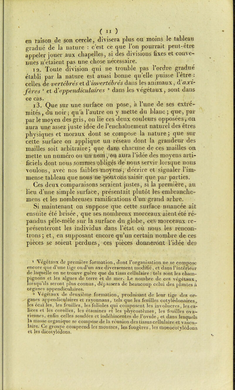 gradue de la nature : c'est ce que Ton pourrait peut-etre appeler jouer aux cliapelles, si des divisions fixes et convex nues n'etaient pas une chose necessaire. 12. Toute division qui ne trouble pas I'ordre gradue etabli par la nature est aussi bonne qu'elle puisse 1 etre : celles de vertehres el dCinvertebres dans les animaux, d!axi- feres ' et A'appendiculaires ' dans les vegetaux, sent dans ee cas. 13. Que sur une surface on pose, a I'une de ses extre- mites, du noir; qu'a I'autre on y mette du blanc; que, par par lemoyen des gris, on lie ces deux couleurs opposees, on aura ime assez juste idee de rencbainement naturel des etres physiques et moraux dont se compose la nature; que sur celte surface on applique un reseau dont la grandeur des mailles soit arbitraire; que daUvS chacune de ces mailles on mette un numero on un nom, on aura I'idee des moyens arti- ficiels dont nous somraes obliges de nous servir lorsque nous voulons, avec nos faibles moyens, decrire et signaler Vixiir mense tableau que nous ne pauvoris saisir que par parties. Ces deux comparaisons seraient justes, si la premiere, au lieu d'une simple surface, presentait plutot les embranche- mens et les nombreuses ramifications d'un grand arbre. Si maintenant on suppose que cette surface nnancee ait ensuite ete brisee, que ses nombreux morceaux aientete re- pandus pele-mele sur la surface du globe, ces morceaux re- presenteront les individus dans I'etat ou nous les rencon- tronsj et, en supposant encore qu'un certain nombre de ces pieces se soient perdues, ces pieces donneront i'idee des' ' Vegetanx de premiere formation, dont I'organisation ne se compose encore que d\me tige oiid\m axe diversement modifie, et dans Tinterieur de laqnelle on ne trouve guere que du tissu cellulaire : tels sont les cham- f»ignons et les algucs de terre et de mer. Le nombre dc ces vegetaux, orsqu'ils seront plus connus, depassera de beaucoup celui des plantes a organes appendiculaires. a Vegeiaiix de dcuxiJime formation, produisant de lenr tige des or- f;anes appendiculaires et rayonnans, teis que les fenilles cotyledonaires, cs ecai les, les feuilles, les folioles qui composent les involucres, lesca- lices et les corolles, les etamines et les iJiycosl^mes, les feuilles ova- riennes, enfin celles sendees ct indehiscentes de I'ovule, et dans lesquels la masse organique se compose de la reunion des tissus cellulaire et vascu- laire. Ge groupe conaprend les mousses, les fougeres, les monocolyledons ct les dicotyledons.