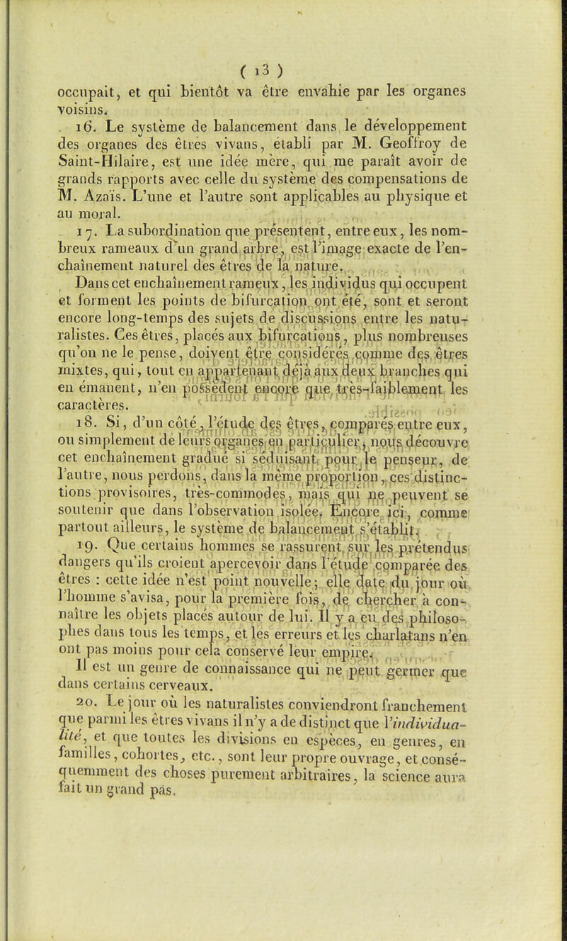 occupalt, et qui bientot va etre envahie par les organes voisius^ 16. Le systeme de balancement dans le developpement des organes des etres vivans, etabli par M. Geoftroy de Saint-Hilaire, est une idee mere, qui me parait avoir de grands rapports avec celle du systeme des compensations de M. Azais. L'une et Tautre sont ap^li^cables au physique et au moral. i. ^. - . ,^ I'j. La subor4ination que presentent, entre eux, les nom- breux raraeanx d\ui grand arbre, est I'image exacte de I'en- chainement naturel des etres de la nature. . : , , Danscet encbainementrameux, les iadiyidus qui occupent et forment les points de bifurcation put ete, sont et seront encore long-temps des sujets de discussions entre les natur ralistes. Ces etres, places aux bifurcations, plus nombreuses qu'on ne le pense, doiyent iqtre consideres comme des etres mixtes, qui, lout en appartenant deja aux,de.nx ^ranches qui en emanent, n'en possedent encore qiie/ja^^^-jiajl^lement les caracteres. i-'-i^i . i 18. Si, d'un c6l.e^i;e^ud^^d,^^ ^tr^s,^|CQ?nppres entre eux, ou simplement del curs'q^ganesi'en particulier, nous decouvre cet encbainement gradue si seduisan^; ppui^.Je pen$eur, de I'autre, nous perdons, dans la meme p]^Qpb|:j|pn^ tions provisoires, tres-commodes, m^i^s/^qui' ^i?j^,^peuvent se soutenir que dans I'observation isolee, fencoie ici;, comme partout ailleurs, le systeme de balancemeut. s'etalplit. 19. Que certains hommes se rassurent.Mir les; pjetendus dangers quils croient apercevoir dans retudp''cemparee des etres : cette idee nest'point nouvelle; eUe date tiu.jbur ou Tbomme s'avisa, pour la premiere fois, de cbercher a con- naitre les objets places aulour de lui. II y a eu des pbiloso- pbes dans tons les temps, et les erreurs etles qjiii^l||2u]s ij^'ea. ont pas moins pour cela conserve leur empiijp^!j;^^^<j^,^!|'li,.^ 11 est un genre de connaissance qui ne pent g^rmer que dans certains cerveaux. 20. Le jour ou les naturalisles conviendront franchemenl que parmi les etres vivans il n'y a de distinct que Vindwidua- lile., et que toutes les divisions en especes, en genres, en families, cohorles^ etc., sont leur propre ouvrage, et.conse- quemment des choses pureraent arbitraires, la science aura fail un grand pas.