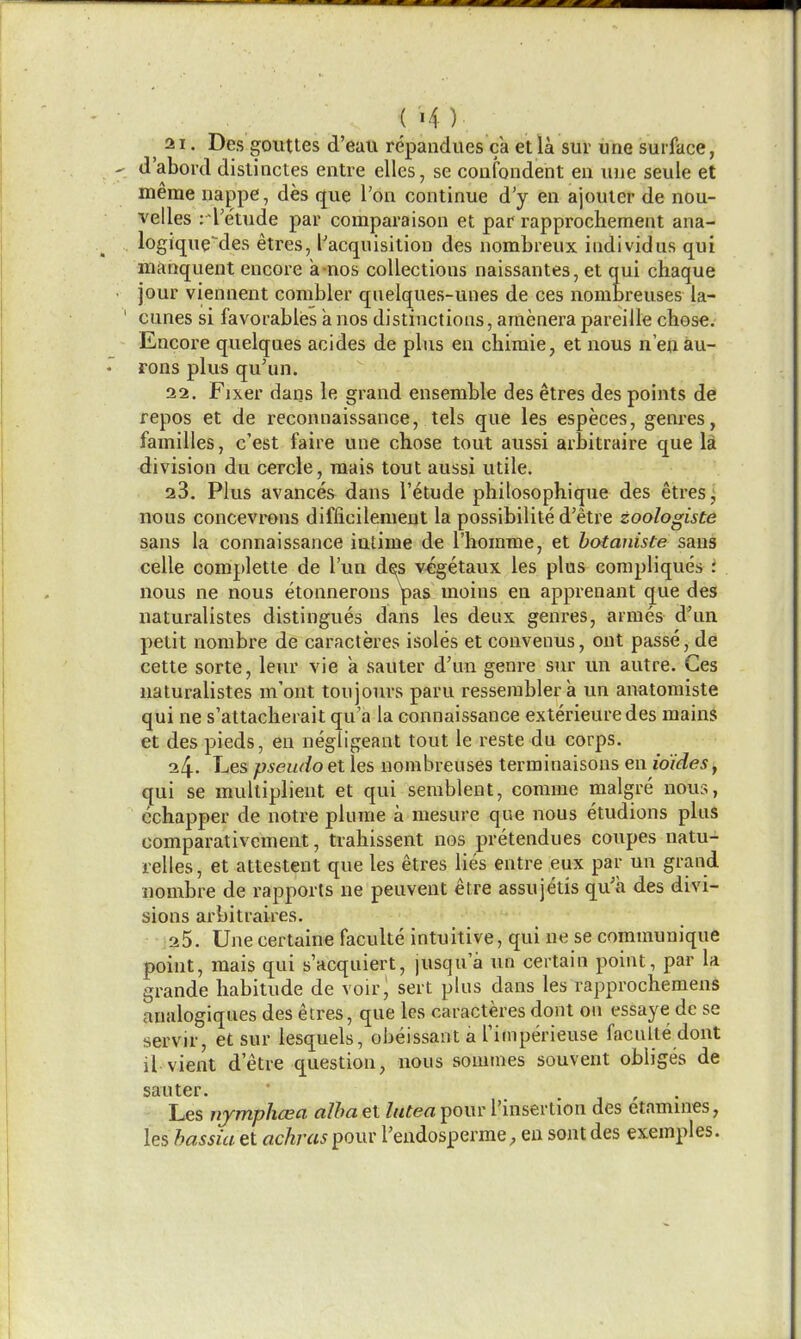 21. Des gouttes d'euii repandues ca etla sur une surface, d'abord dislinctes entre elles, se confondent eii vine seule et meme nappe, des que I'on continue d'y en ajouter de nou- velles :'l'e'tude par comparaison et par rapprochement ana- logique-des etres, ['acquisition des nombrenx iudividus qui manqueut encore a-nos collections naissantes, et qui chaque jour viennent combler quelques-unes de ces nombreuses la- cunes si favorables anos distinctions, amenerapareille chose. Encore quelqaes acides de plus en chimie, et nous n'eu au- rons plus qu'un. 22. Fixer dans le grand ensemble des etres des points de repos et de reconnaissance, tels que les especes, genres, families, c'est faire une chose tout aussi arbitraire que li division du cercle, raais tout aussi utile. 23. Plus avances dans I'etude philosophique des etres; nous concevrons difficilement la possibilite d'etre zoologiste sans la connaissance iatime de riiomnie, et hotaniste sans celle complette de I'un des v^getaux les plus compliques i nous ne nous etonnerons pas moins en apprenant que des naturalistes distingues dans les deux genres, armes d'un petit nombre de caracteres isoles et couveiius, out passe, de cette sorte, leur vie a sauter d'un genre sur un autre. Ces naturalistes m'ont toujours paru resserablera un anatoraiste qui ne s'attacherait qu'a la connaissance exterieuredes mains et des pieds, en negligeant tout le reste du corps. 24. T-iCS pseudo et les nombreuses terminaisons en io'ideSy qui se mulliplieut et qui serablent, corame malgre nous, cchapper de notre plume a mesure que nous etudions plus comparativcment, trahissent nos pretendues coupes natu- relles, et attestent que les etres lies entre eux par un grand nombre de rapports ne peuvent etre assujetis qu'a des divi- sions arbitraires. 25. Une certaine faculte intuitive, qui ne se communique point, mais qui s'acquiert, jusqua un certain point, par la grande habitude de voir^ sert plus dans les rapprochemens analogiques des etres, que les caracteres dont on essaye de se servir, et sur lesquels, obeissant a Timperieuse faculte dont il vient d'etre question, nous somines souvent obliges de sauter. ,,. • 1 ' • Les ujrmphcea alba et lutea pour rnisertiou des etamuies, les bassia et achras pour I'endosperrae; en sont des exemples.