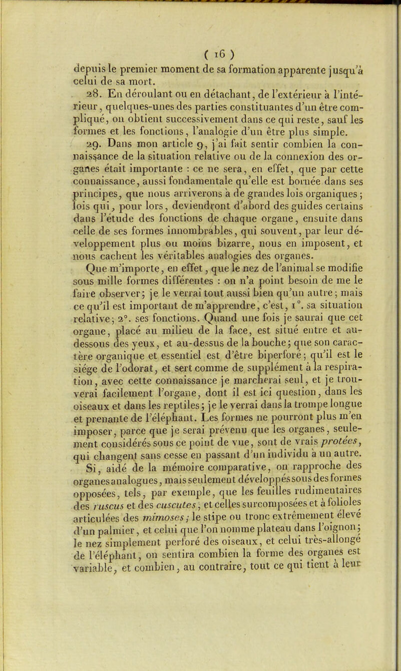 depuisle premier moment de sa formation apparenle jusqu'a celui de sa mort. 28. En deroulant ou en detachant, de I'exterieur a I'inte- rieur, quelqnes-unes des parlies conslituantes d'nn etre com- plique, ou obtienl successivement dans ce qui reste, sauf les formes et les fonclions, I'analogie d'un etre plus simple. 29. Dans mon article 9, j'ai fait sentir combien la con- naissance de la situation relative ou de la connexion des or- ganes etait importante : ce ne sera, en effet, que par cette conuaissance, aussi fondamentale qu'elle est boruee dans ses fu'incipes, que nous arriverons k de grandes lois organiques; ois qui, pour lors, deviendront d'abord des guides certains dans I'etude des fonctions de chaque organe, ensuite dans celle de ses formes innombrables, qui souveut, par leur de- veloppement plus ou moins bizarre, nous en iraposent, et nous cachent les veritables analogies des organes. Que m'importe, en effet, que ie nez de Tanimal se modifie sous mille formes differentes : on n'a point besoin de me le faire observer; je le verrai tout aussi bien qu'un autre; mais ce qu'il est important de m'apprendre, c'esl, 1°. sa situation relative; 2°. ses fonctions. Quand une fois je saurai que cet organe, place au milieu de la face, est situe entre et au- dessous des yeux, et au-dessus de labouche; que son carac- tere organique et essentiel est d'etre biperfore; au'il est le siege de I'odorat, et sertcomme de supplement a la respira- tion, avec cette connaissance je marcherai seul, et je trou- verai facilement I'organe, dont il est ici question, dans les oiseaux et dans les reptiles; je le verrai dans la trompe longue et preuante de I'elephant. Les formes ne pourront plus m'en imposer, parce que je serai prevenu que les organes, seule- ment consideres sous ce point de vue, sont de vrais protees, qui cbangent sans ccsse en passant d'un individu a un autre. Si, aide de la memoire comparative, on rapproche des organes analogues, mais seulemeut developpes sous des formes opposees, tels, par exemple, que les feuilles rudimentaires des j uscus et des cuscutes, et celles surcoraposees et a folioles articulees des mimoses; le stipe ou tronc extremement eleve d'un palmier, et celui que Ton nomme plateau dans I'oignon; le nez siraplement pcrfore des oiseaux, et celui tres-allonge de I'elephant, on sentira combien la forme des organes est variable, et combien, au contraire, tout ce qui tient a leur
