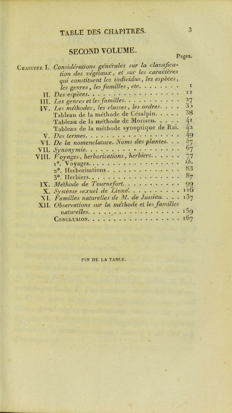 3 SECOND VOLUME. Pages. Chapitke I. Consideralions ge'ne'rales mr la classifica- tion des ve'ge'taux, et sur les caracteres qui constituent les individus, les especes, les genres, les families, etc i n. Ves especes III. Les genres et les families 27 IV. Les methodes, les classes, les ordres. ... 33 Tableau de la melliode de Ccsaipin 38 Tableau de la melhode de Moiison. . • • - 4' Tableau de la melhode synoplique de Rai. 4^ V. TJes termes 49 VL De la nomenclature. Noms des plantes. . . ^7 VIL Synonymic. . ^7 Vin. Voyages, herborisations, herbiers 77 1°. Voyages a**. Herborisations 3. Herbiers 87 IX. Melhode de Tournefort. 99 X. Sysleme sexuel de Linne'. no XI. Families nalurelles de M. de Jussieu. . . . 137 XU. Observations sur la methode et les families nalurelles Conclusion 167 FIN DE LA TABLE,