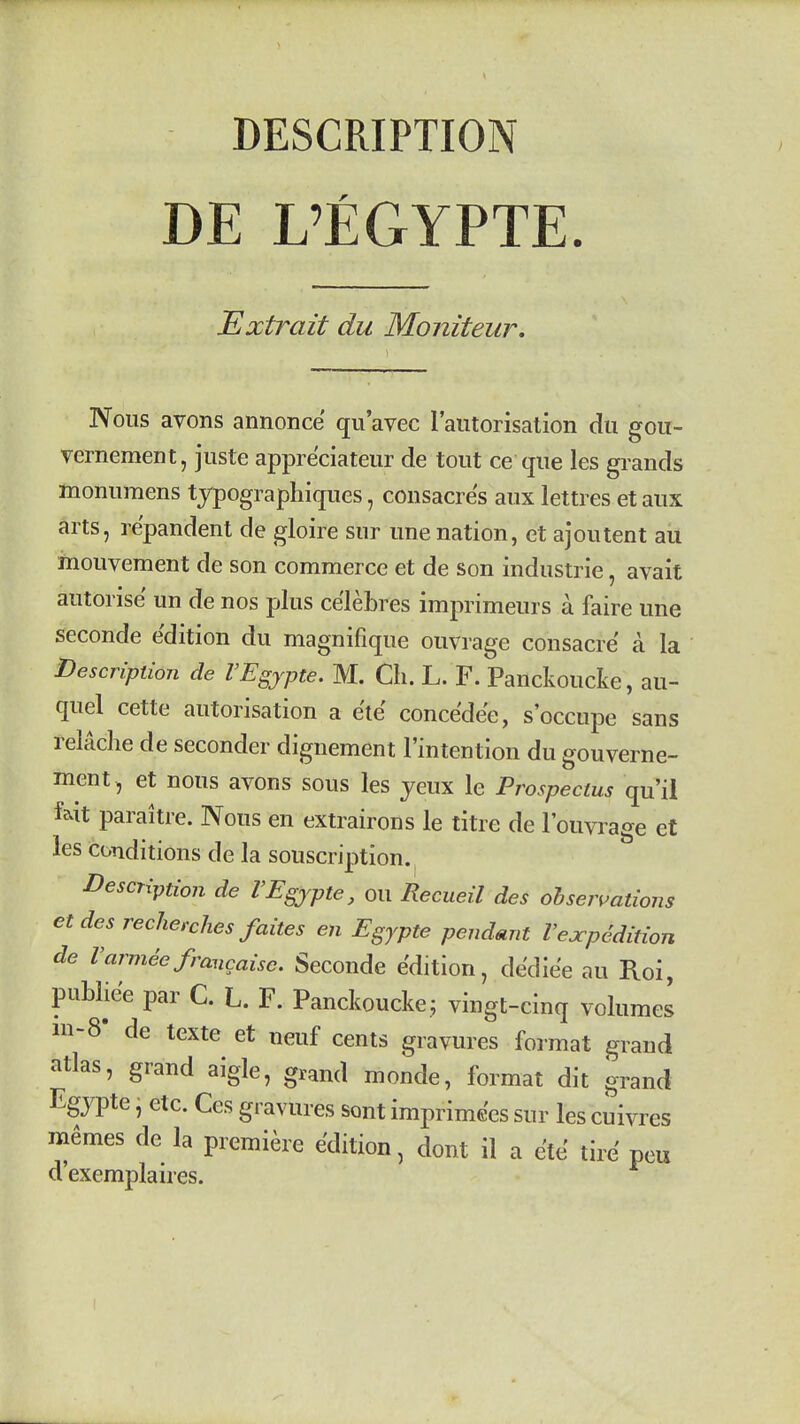 DESCRIPTION DE L'EGYPTE. Extrait du Moniteur. Nous avons annonce qu'avec raiitorisation du gou- vernement, juste appre'ciateur de tout ce que les grands monumens typogi aphiques, coiisacres aux lettres et aux arts, re'pandent de gloire sur unenation, et ajoutent au mouvement de son commerce et de son Industrie, avait autorise un de nos plus ce'lebres imprimeurs a faire une seconde edition du magnifique ouvrage consacre a la Description de VEgjpte, M. Ch. L. F. Panckoucke, au- quel cette autorisation a e'te conce'de'e, s'occupe sans relache de seconder dignement I'intention du gouverne- ment, et nous avons sous les yeux le Prospectus qu'il f^it paraitre. Nous en extrairons le titre de I'ouvrage et les conditions de la souscription. Description de VEgjyte, ou Recueil des oh serrations etdes recherches faites en Egypte pendmit Vexpedition de I'armdefrancaise. Seconde edition, de'die'e au Roi, puMie'e par C. L. F. Panckoucke.; vingt-cinq volumes in-8- de texte et neuf cents gravures format grand atlas, grand aigle, grand monde, format dit grand Egjpte, etc. Ces gravures sont imprimc'cs sur les cuivres m6mes de la premiere edition, dont il a e'te tire peu d'exemplaires.