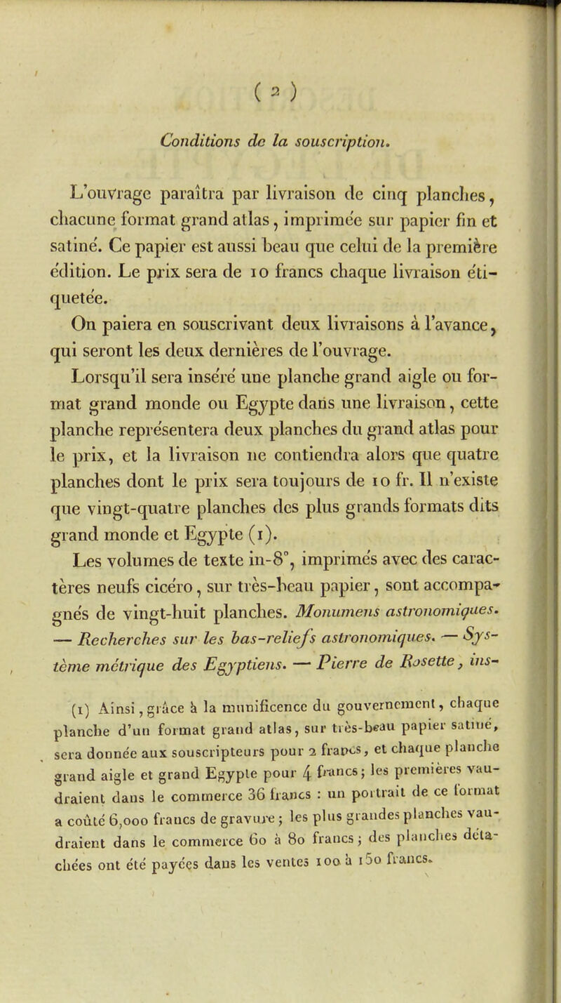 Conditions dc la souscription. L'ouvrage paiaitia par livralson de cinq planches, cliacune format grand atlas, imprirae'e snr papier fin et satine'. Ce papier est aussi beau que celui de la premiere e'dition. Le pjix sera de lo francs chaque livraison e'ti- quete'e. On paiera en souscrivant deux livraisons a Tavance, qui seront les deux dernieres de l'ouvrage. Lorsqu'il sera inse're une planche grand aigle ou for- mat grand monde ou Egypte daris une livraison, cette planche repre'sentera deux planches du grand atlas pour le prix, et la livraison ue contiendra alors que quatre planches dont le prix sera toujours de lO fr. 11 n'existe que vingt-qualre planches des plus grands formats dits grand monde et Egypte (I). Les volumes de texte in-S, imprime's avec des carac- teres neufs cice'ro, sur tres-heau papier, sont accompa- gne's de vingt-huit planches. Monumens astronomigues. — Recherches sur les has-reliefs astronomiques. — Sjs- teme mctrique des Egjptiens. — Pierre de Bosette, ins^ (i) Ainsi, grace h la munificence du gouverncmont, cliaque planche d'uri format grand atlas, sur tres-beau papier satnie, sera donne'e aux souscripteurs pour i frapos, et chaque planche grand aigle et grand Egyple pour 4 francs; les premieres vau- draient dans le commerce 36 francs : un portrait de ce format a coilte 6,ooo francs de gravure ; les plus graudes planches vau- draient dans le commerce 6o a 8o francs j dt-s planches dcla- chees ont ete payees dans les ventes loo a i5o francs.