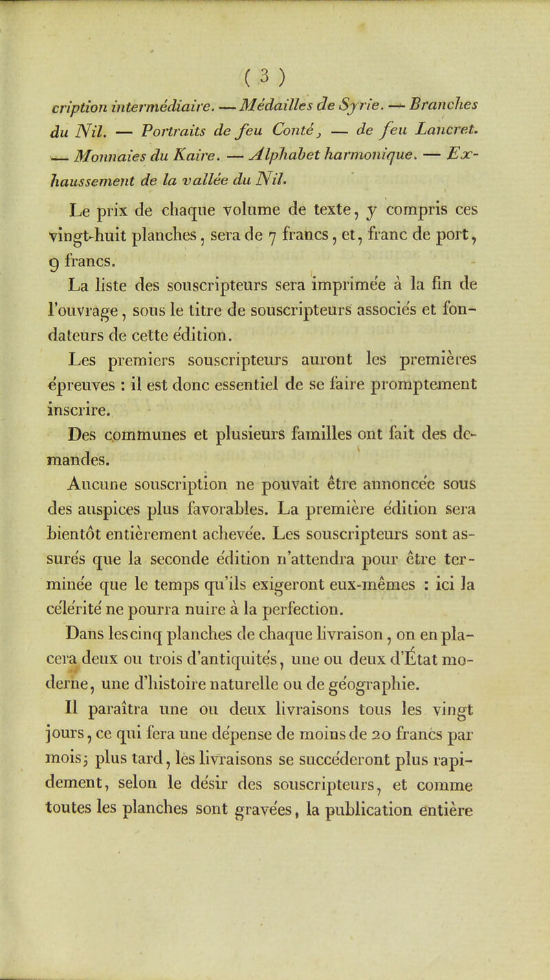 cn'ption intermediaire. —Medailles de Sy rie. Branches du Nil. — Portraits de feu Conte, — de feu Lancret. Monnaies du Kaire. — Alphabet harmonique. — Ex- haussement de la vallee du Nil. Le prix de chaque volume de texte, y compris ces vingt-huit planches, sera de 7 francs, et, franc de port, 9 francs. La liste des souscripteurs sera imprime'e a la fm de I'ouvrage, sous le litre de souscripteurs associe's et fon- dateurs de cette e'dition. Les premiers souscripteurs auront les premieres epreuves : il est done essentiel de se faire promptement inscrire. Des communes et plusieurs families ont fait des de- mandes. Aucune souscription ne pouvait etre annonce'e sous des auspices plus favorables. La premiere edition sera bientot entieremenl aclieve'e. Les souscripteurs sont as- sures que la seconde edition n'attendra pour etre ter- mine'e que le temps qu'ils exigeront eux-memes : ici la ce'le'rite' ne pourra nuire a la perfection. Dans les cinq planches de chaque livraison, on enpla- ceradeux ou trois d'antiquite's, uneou deux d'litat mo- derhe, une d'liistoire naturelle ou de ge'ographie. II paraitra une ou deux livraisons tons les vingt jours, ce qui fcra une de'pense de moins de 20 francs par mois3 plus tard, les livraisons se succe'deront plus rapi- dement, selon le desir des souscripteurs, et comma toutes les planches sont grave'es, la publication entiere