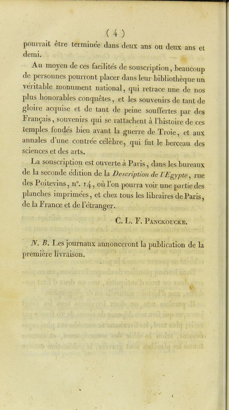 poiimit etre terminec clans deux ans ou deux ans et demi. Au mojen de ces flicilites de souscription, beaucoup de personnes pouiront placer dans leur bibliotheque un veritable monument national, qui retrace une de nos plus bonorables conquetes, et les souvenirs de tant de gloire acquise et de tant de peine souffertes par des Frangais, souvenirs qui se rattachenl a I'histoire de ces temples fondes bien avant la guerre de Troie, et aux annales d'une contre'e ce'lebre, qui fut le berceau des sciences et des arts. La souscription est ouverte a Paris, dans les bureaux de la seconde edition de la Description de VEgjpte, rue des Poitevms, n°. 14, ou Ton pourra voir une pai tie des planches imprime'es, et chez tous les libraires de Paris, de la France et dele'tranger. C. L. F. Panckoucke. N. B. Les journaux annonceront la publication de la premiere livraison.