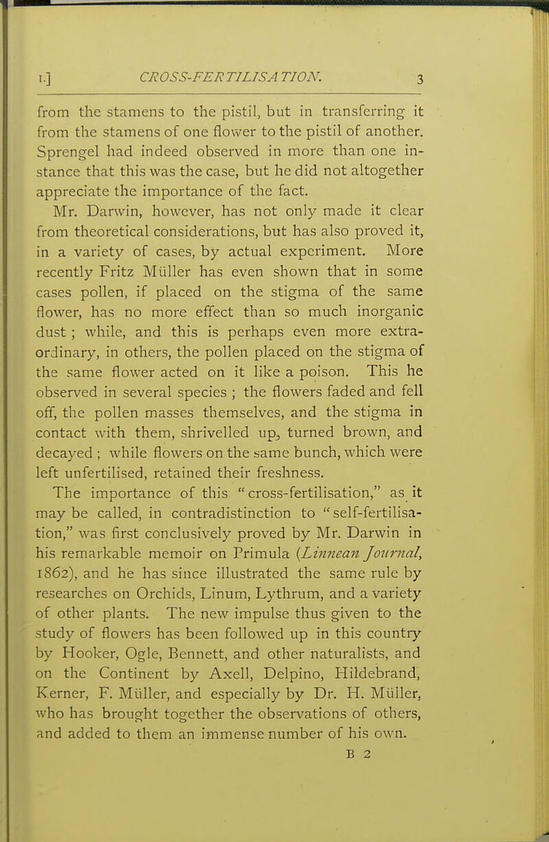 from the stamens to the pistil, but in transferring it from the stamens of one flower to the pistil of another. Sprengel had indeed observed in more than one in- stance that this was the case, but he did not altogether appreciate the importance of the fact. Mr. Darwin, however, has not only made it clear from theoretical considerations, but has also proved it, in a variety of cases, by actual experiment. More recently Fritz Miiller has even shown that in some cases pollen, if placed on the stigma of the same flower, has no more effect than so much inorganic dust ; while, and this is perhaps even more extra- ordinary, in others, the pollen placed on the stigma of the same flower acted on it like a poison. This he observed in several species ; the flowers faded and fell off, the pollen masses themselves, and the stigma in contact with them, shrivelled up, turned brown, and decayed ; while flowers on the same bunch, which were left unfertilised, retained their freshness. The importance of this  cross-fertilisation, as it may be called, in contradistinction to self-fertilisa- tion, was first conclusively proved by Mr. Darwin in his remarkable memoir on Primula {Linnean Journal, 1862), and he has since illustrated the same rule by researches on Orchids, Linum, Lythrum, and a variety of other plants. The new impulse thus given to the study of flowers has been followed up in this country by Hooker, Ogle, Bennett, and other naturalists, and on the Continent by Axell, Delpino, Hildebrand, Kerner, F. Miiller, and especially by Dr. H. Miiller, who has brought together the observations of others, and added to them an immense number of his own. B 2