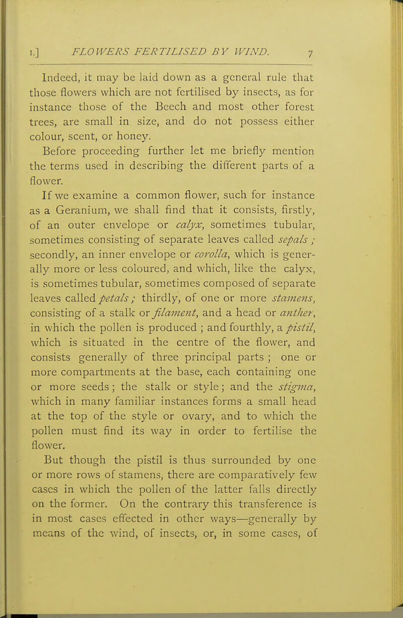 Indeed, it may be laid down as a general rule that those flowers which are not fertilised by insects, as for instance those of the Beech and most other forest trees, are small in size, and do not possess either colour, scent, or honey. Before proceeding further let me briefly mention the terms used in describing the different parts of a flower. If we examine a common flower, such for instance as a Geranium, we shall find that it consists, firstly, of an outer envelope or calyx, sometimes tubular, sometimes consisting of separate leaves called sepals ; secondly, an inner envelope or corolla, which is gener- ally more or less coloured, and which, like the calyx, is sometimes tubular, sometimes composed of separate leaves c^Xi^^ petals; thirdly, of one or more stamens, consisting of a stalk or filament, and a head or anther, in which the pollen is produced ; and fourthly, a pistil, which is situated in the centre of the flower, and consists generally of three principal parts ; one or more compartments at the base, each containing one or more seeds; the stalk or style; and the stigma, which in many familiar instances forms a small head at the top of the style or ovary, and to which the pollen must find its way in order to fertilise the flower. But though the pistil is thus surrounded by one or more rows of stamens, there are comparatively few cases in which the pollen of the latter falls directly on the former. On the contrary this transference is in most cases effected in other ways—generally by means of the wind, of insects, or, in some cases, of