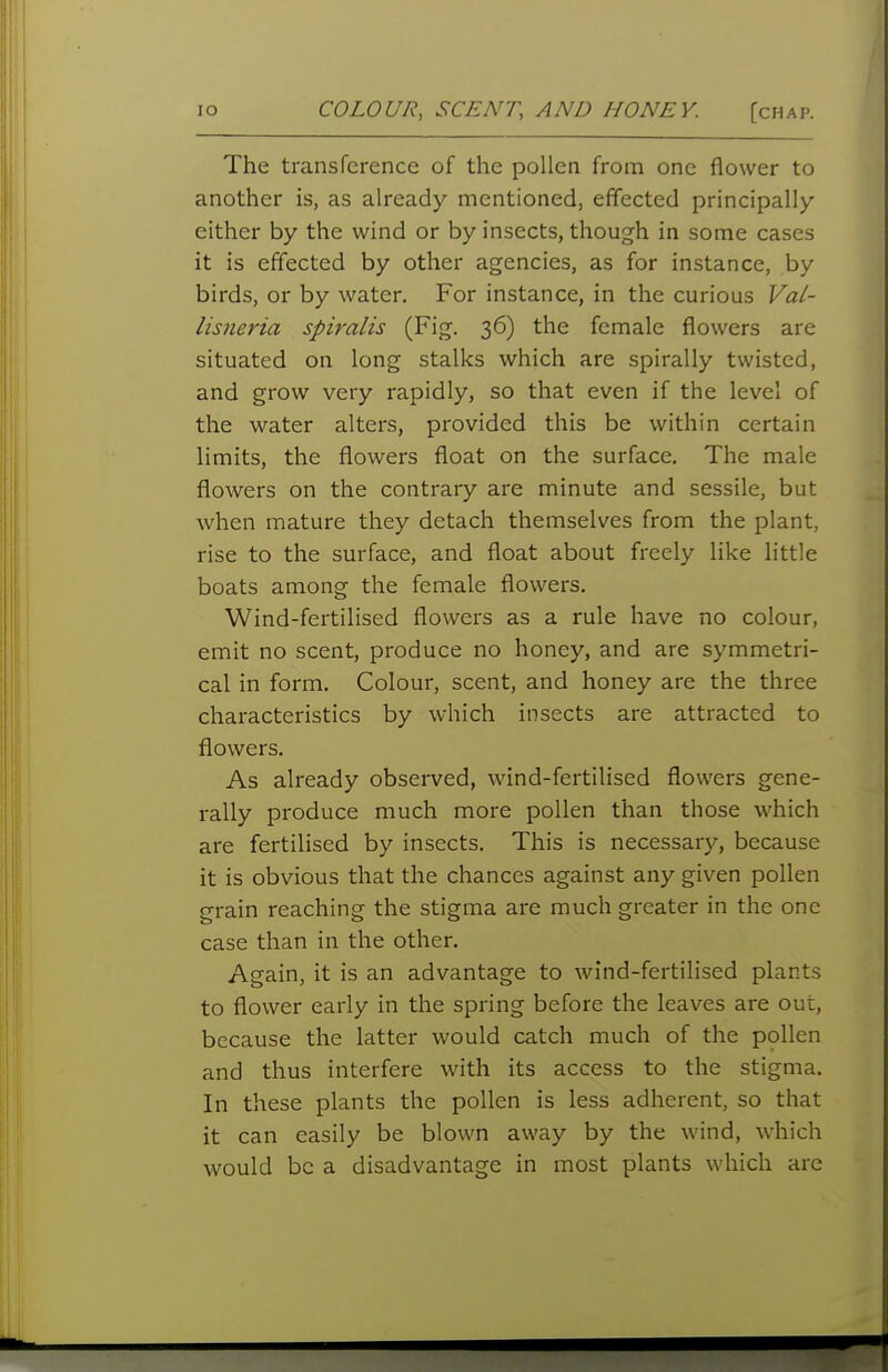 lO COLOUR, SCENT, AND HONEY. [chap. The transference of the pollen from one flower to another is, as already mentioned, effected principally either by the wind or by insects, though in some cases it is effected by other agencies, as for instance, by birds, or by water. For instance, in the curious Val- lisneria spiralis (Fig. 36) the female flowers are situated on long stalks which are spirally twisted, and grow very rapidly, so that even if the level of the water alters, provided this be within certain limits, the flowers float on the surface. The male flowers on the contrary are minute and sessile, but when mature they detach themselves from the plant, rise to the surface, and float about freely like httle boats among the female flowers. Wind-fertilised flowers as a rule have no colour, emit no scent, produce no honey, and are symmetri- cal in form. Colour, scent, and honey are the three characteristics by which insects are attracted to flowers. As already observed, wind-fertilised flowers gene- rally produce much more pollen than those which are fertilised by insects. This is necessary, because it is obvious that the chances against any given pollen grain reaching the stigma are much greater in the one case than in the other. Again, it is an advantage to wind-fertilised plants to flower early in the spring before the leaves are out, because the latter would catch much of the pollen and thus interfere with its access to the stigma. In these plants the pollen is less adherent, so that it can easily be blown away by the wind, which would be a disadvantage in most plants which are