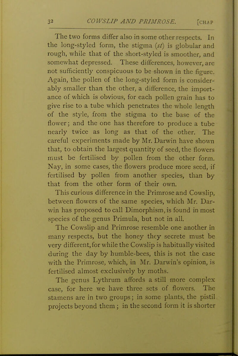 The two forms dififer also in some other respects. In the long-styled form, the stigma {st) is globular and rough, while that of the short-styled is smoother, and somewhat depressed. These differences, however, are not sufficiently conspicuous to be shown in the figure. Again, the pollen of the long-styled form is consider- ably smaller than the other, a difference, the import- ance of which is obvious, for each pollen grain has to give rise to a tube which penetrates the whole length of the style, from the stigma to the base of the flower; and the one has therefore to produce a tube nearly twice as long as that of the other. The careful experiments made by Mr. Darwin have shown that, to obtain the largest quantity of seed, the flowers must be fertilised by pollen from the other form. Nay, in some cases, the flowers produce more seed, if fertilised by pollen from another species, than by that from the other form of their own. This curious difference in the Primrose and Cowslip, between flowers of the same species, which Mr. Dar- win has proposed to call Dimorphism, is found in most species of the genus Primula, but not in all. The Cowslip and Primrose resemble one another in many respects, but the honey they secrete must be very different, for while the Cowslip is habitually visited during the day by humble-bees, this is not the case with the Primrose, which, in Mr. Darwin's opinion, is fertilised almost exclusively by moths. The genus Lythrum affords a still more complex case, for here we have three sets of flowers. The stamens are in two groups; in some plants, the pistil projects beyond them ; in the second form it is shorter