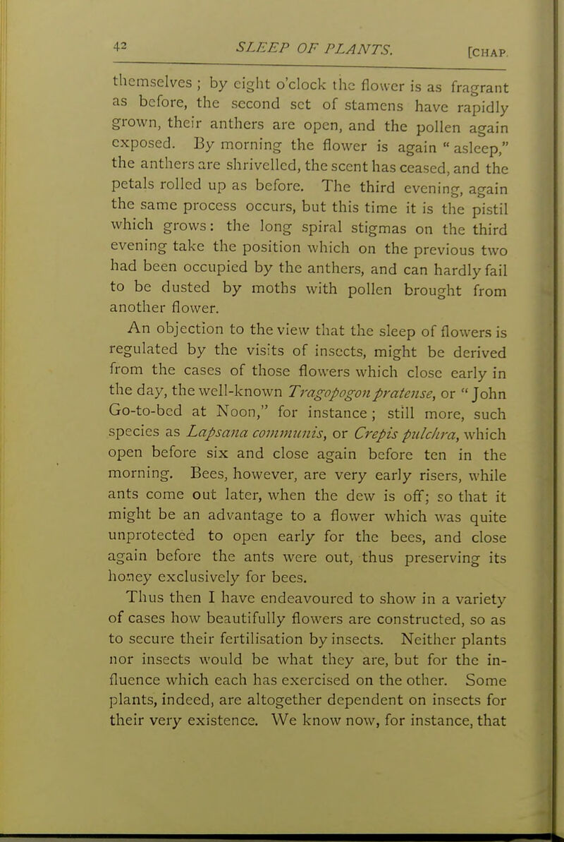 themselves ; by eight o'clock the flower is as fragrant as before, the second set of stamens have rapidly grown, their anthers are open, and the pollen again exposed. By morning the flower is again  asleep, the anthers are shrivelled, the scent has ceased, and the petals rolled up as before. The third evening, again the same process occurs, but this time it is the pistil which grows: the long spiral stigmas on the third evening take the position which on the previous two had been occupied by the anthers, and can hardly fail to be dusted by moths with pollen brought from another flower. An objection to the view that the sleep of flowers is regulated by the visits of insects, might be derived from the cases of those flowers which close early in the day, the well-known Tragopogon pratense, or John Go-to-bed at Noon, for instance; still more, such species as Lapsana commnnis, or Crepis pulckra, which open before six and close again before ten in the morning. Bees, however, are very early risers, while ants come out later, when the dew is off; so that it might be an advantage to a flower which was quite unprotected to open early for the bees, and close again before the ants were out, thus preserving its honey exclusively for bees. Thus then I have endeavoured to show in a variety of cases how beautifully flowers are constructed, so as to secure their fertilisation by insects. Neither plants nor insects would be what they are, but for the in- fluence which each has exercised on the other. Some plants, indeed, are altogether dependent on insects for their very existence. We know now, for instance, that