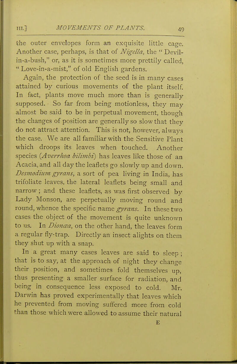 HI.] MOVEMENTS OF PLANTS. the outer envelopes form an exquisite little cage. Another case, perhaps, is that of Nigella, the  Devil- in-a-bush, or, as it is sometimes more prettily called,  Love-in-a-mist, of old English gardens. Again, the protection of the seed is in many cases attained by curious movements of the plant itself. In fact, plants move much more than is generally supposed. So far from being motionless, they may almost be said to be in perpetual movement, though the changes of position are generally so slow that they do not attract attention. This is not, however, always the case. We are all familiar with the Sensitive Plant which droops its leaves when touched. Another species {Averrhoa bilimbt) has leaves like those of an Acacia, and all day the leaflets go slowly up and down. Desmodium gyrans, a sort of pea living in India, has trifoliate leaves, the lateral leaflets being small and narrow ; and these leaflets, as was first observed by Lady Monson, are perpetually moving round and round, whence the specific name gyrans. In these two cases the object of the movement is quite unknown to us. In DioncBa, on the other hand, the leaves form a regular fly-trap. Directly an insect alights on them they shut up with a snap. In a great many cases leaves are said to sleep ; that is to say, at the approach of night they change their position, and sometimes fold themselves up, thus presenting a smaller surface for radiation, and being in consequence less exposed to cold. Mr, Darwin has proved experimentally that leaves which he prevented from moving suffered more from cold than those which were allowed to assume their natural E