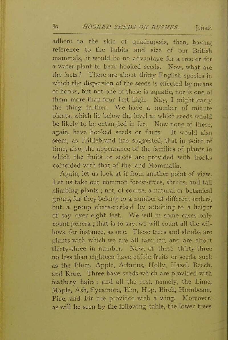 adhere to the skin of quadrupeds, then, having reference to the habits and size of our British mammals, it would be no advantage for a tree or for a water-plant to bear hooked seeds. Now, what are the facts ? There are about thirty English species in which the dispersion of the seeds is effected by means of hooks, but not one of these is aquatic, nor is one of them more than four feet high. Nay, I might carry the thing further. We have a number of minute plants, which lie below the level at wliich seeds would be likely to be entangled in fur. Now none of the.se, again, have hooked seeds or fruits. It would also seem, as Hildebrand has suggested, that in point of time, also, the appearance of the families of plants in which the fruits or seeds are provided with hooks coincided with that of the land Mammalia. Again, let us look at it from another point of view. Let us take our common forest-trees, shrubs, and tall climbing plants ; not, of course, a natural or botanical group, for they belong to a number of different orders, but a group characterised by attaining to a height of say over eight feet. We will in some cases only count genera ; that is to say, we will count all the wil- lows, for instance, as one. These trees and shrubs are plants with which we are all familiar, and are about thirty-three in number. Now, of these thirty-three no less than eighteen have edible fruits or seeds, such as the Plum, Apple, Arbutus, Holly, Hazel, Beech, and Rose. Three have seeds which are provided with feathery hairs; and all the rest, namely, the Lime, Maple, Ash, Sycamore, Elm, Hop, Birch, Hornbeam, Pine, and Fir are provided with a wing. Moreover, as will be seen by the following table, the lower trees