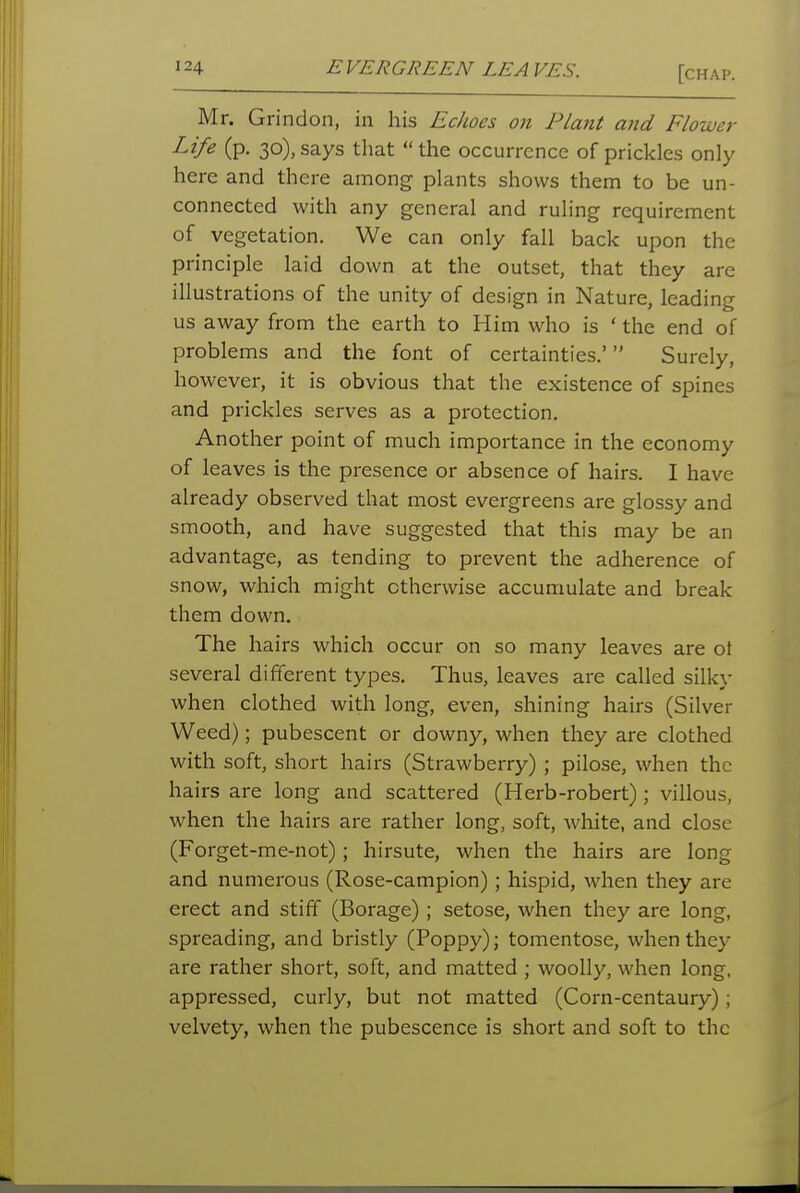 Mr. Grindon, in his Echoes on Plant and Flower Life (p. 30), says that  the occurrence of prickles only here and there among plants shows them to be un- connected with any general and ruling requirement of vegetation. We can only fall back upon the principle laid down at the outset, that they are illustrations of the unity of design in Nature, leading us away from the earth to Him who is ' the end of problems and the font of certainties.' Surely, however, it is obvious that the existence of spines and prickles serves as a protection. Another point of much importance in the economy of leaves is the presence or absence of hairs. I have already observed that most evergreens are glossy and smooth, and have suggested that this may be an advantage, as tending to prevent the adherence of snow, which might otherwise accumulate and break them down. The hairs which occur on so many leaves are ot several different types. Thus, leaves are called silky when clothed with long, even, shining hairs (Silver Weed); pubescent or downy, when they are clothed with soft, short hairs (Strawberry) ; pilose, when the hairs are long and scattered (Herb-robert); villous, when the hairs are rather long, soft, white, and close (Forget-me-not); hirsute, when the hairs are long and numerous (Rose-campion); hispid, when they are erect and stiff (Borage); setose, when they are long, spreading, and bristly (Poppy); tomentose, when they are rather short, soft, and matted ; woolly, when long, appressed, curly, but not matted (Corn-centaury); velvety, when the pubescence is short and soft to the