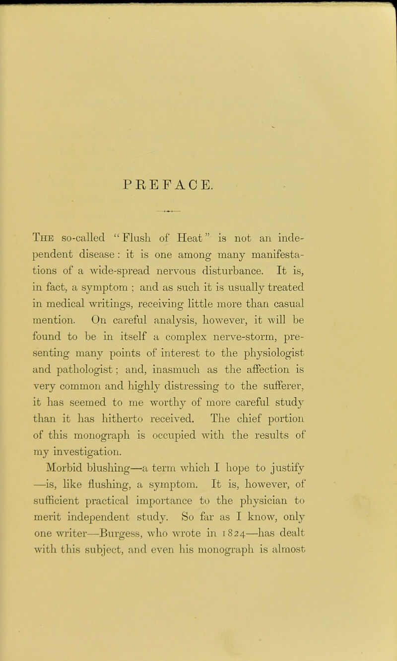 PREFACE. The so-called “ Flush of Heat ” is not an inde- pendent disease : it is one among many manifesta- tions of a wide-spread nervous disturbance. It is, in fact, a symptom ; and as such it is usually treated in medical writings, receiving little more than casual mention. On careful analysis, however, it will be found to be in itself a complex nerve-storm, pre- senting many points of interest to the physiologist and pathologist; and, inasmuch as the affection is very common and highly distressing to the sufferer, it has seemed to me worthy of more careful study than it has hitherto received. The chief portion of this monograph is occupied with the results of my investigation. Morbid blushing—a term which I hope to justify —is, like flushing, a symptom. It is, however, of sufficient practical importance to the physician to merit independent study. So far as I know, only one writer—Burgess, who wrote in 1824—has dealt with this subject, and even his monograph is almost