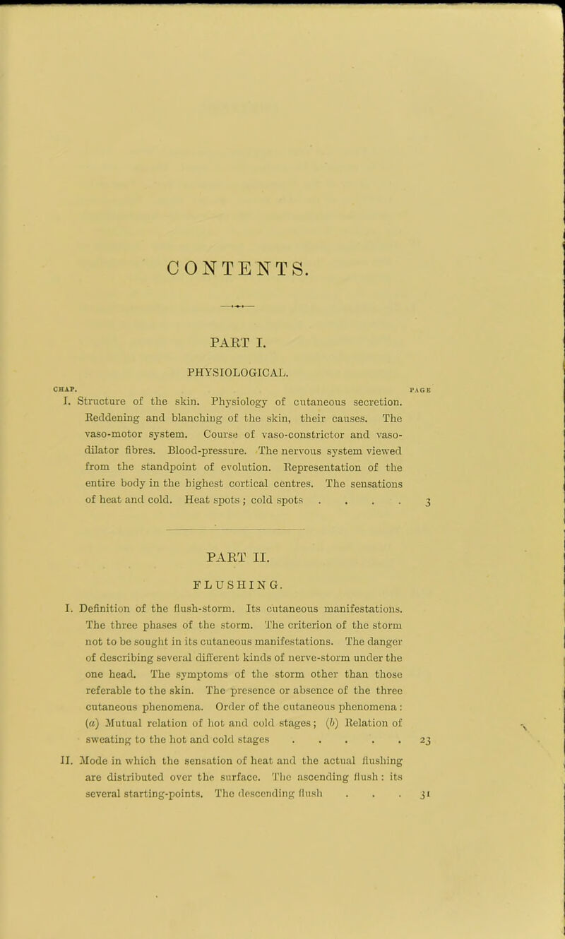 CONTENTS. PART I. PHYSIOLOGICAL. CHAP. I. Structure of the skin. Physiology of cutaneous secretion. Reddening and blanching of the skin, their causes. The vaso-motor system. Course of vaso-constrictor and vaso- dilator fibres. Blood-pressure. The nervous system viewed from the standpoint of evolution. Representation of the entire body in the highest cortical centres. The sensations of heat and cold. Heat spots ; cold spots .... PART II. FLUSHING. I. Definition of the flush-storm. Its cutaneous manifestations. The three phases of the storm. The criterion of the storm not to be sought in its cutaneous manifestations. The danger of describing several different kinds of nerve-storm under the one head. The symptoms of the storm other than those referable to the skin. The presence or absence of the three cutaneous phenomena. Order of the cutaneous phenomena : (a) Mutual relation of hot and cold stages; (b) Relation of sweating to the hot and cold stages II. Mode in which the sensation of heat and the actual flushing are distributed over the surface. The ascending flush : its several starting-points. The descending flush PAGE 3 23 31