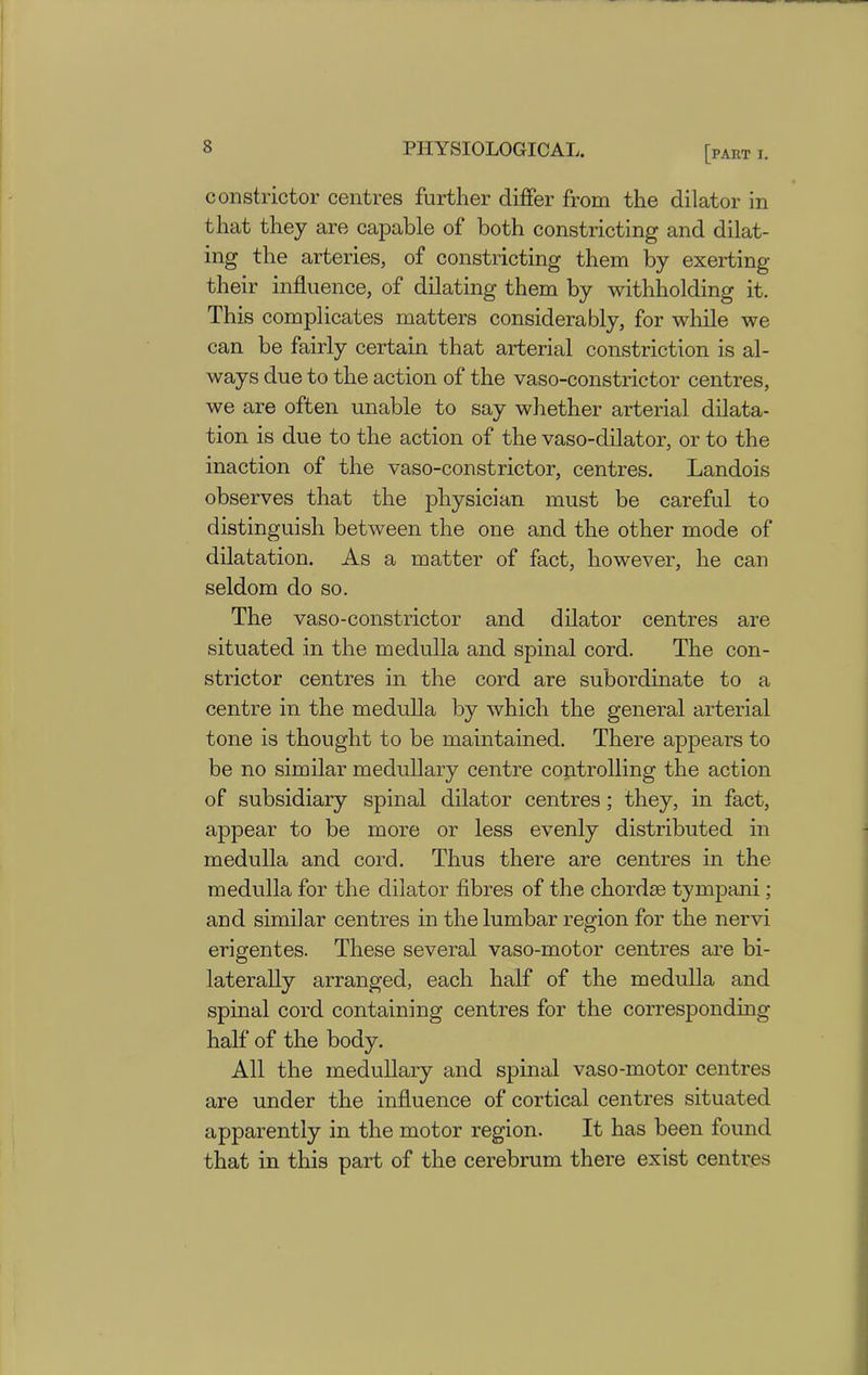 constrictor centres further differ from the dilator in that they are capable of both constricting and dilat- ing the arteries, of constricting them by exerting their influence, of dilating them by withholding it. This complicates matters considerably, for while we can be fairly certain that arterial constriction is al- ways due to the action of the vaso-constrictor centres, we are often unable to say whether arterial dilata- tion is due to the action of the vaso-dilator, or to the inaction of the vaso-constrictor, centres. Landois observes that the physician must be careful to distinguish between the one and the other mode of dilatation. As a matter of fact, however, he can seldom do so. The vaso-constrictor and dilator centres are situated in the medulla and spinal cord. The con- strictor centres in the cord are subordinate to a centre in the medulla by which the general arterial tone is thought to be maintained. There appears to be no similar medullary centre controlling the action of subsidiary spinal dilator centres; they, in fact, appear to be more or less evenly distributed in medulla and cord. Thus there are centres in the medulla for the dilator fibres of the chordae tympani; and similar centres in the lumbar region for the nervi erigentes. These several vaso-motor centres are bi- laterally arranged, each half of the medulla and spinal cord containing centres for the corresponding half of the body. All the medullary and spinal vaso-motor centres are under the influence of cortical centres situated apparently in the motor region. It has been found that in this part of the cerebrum there exist centres