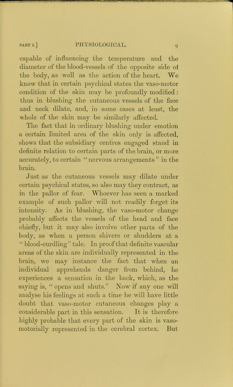 capable of influencing the temperature and the diameter of the blood-vessels of the opposite side ot the body, as well as the action of the heart. We know that in certain psychical states the vaso-motor condition of the skin may be profoundly modified: thus in blushing the cutaneous vessels of the face and neck dilate, and, in some cases at least, the whole of the skin may be similarly affected. The fact that in ordinary blushing under emotion a certain limited area of the skin only is affected, shows that the subsidiary centres engaged stand in definite relation to certain parts of the brain, or more accurately, to certain “ nervous arrangements ” in the brain. Just as the cutaneous vessels may dilate under certain psychical states, so also may they contract, as in the pallor of fear. Whoever has seen a marked example of such pallor will not readily forget its intensity. As in blushing, the vaso-motor change probably affects the vessels of the head and face chiefly, but it may also involve other parts of the body, as when a person shivers or shudders at a “ blood-curdling ” tale. In proof that definite vascular areas of the skin are individually represented in the brain, we may instance the fact that when an individual apprehends danger from behind, he experiences a sensation in the back, which, as the saying is, “opens and shuts.” Now if any one will analyse his feelings at such a time he will have little doubt that vaso-motor cutaneous changes play a considerable part in this sensation. It is therefore highly probable that every part of the skin, is vaso- motorially represented in the cerebral cortex. But