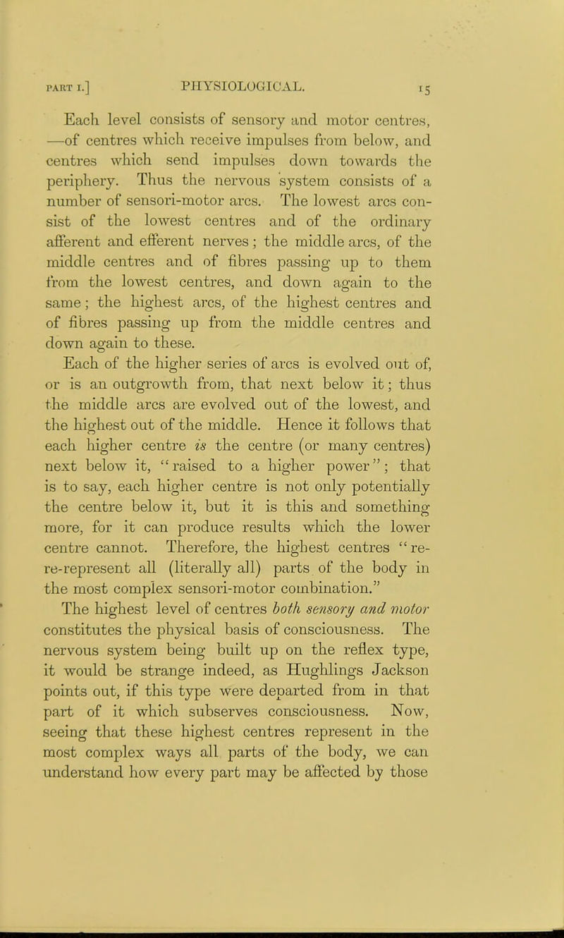 Each level consists of sensory and motor centres, —of centres which receive impulses from below, and centres which send impulses down towards the periphery. Thus the nervous system consists of a number of sensori-motor arcs. The lowest arcs con- sist of the lowest centres and of the ordinary afferent and efferent nerves; the middle arcs, of the middle centres and of fibres passing up to them from the lowest centres, and down again to the same; the highest arcs, of the highest centres and of fibres passing up from the middle centres and down again to these. Each of the higher series of arcs is evolved out of, or is an outgrowth from, that next below it; thus the middle arcs are evolved out of the lowest, and the highest out of the middle. Hence it follows that each higher centre is the centre (or many centres) next below it, “raised to a higher power”; that is to say, each higher centre is not only potentially the centre below it, but it is this and something- more, for it can produce results which the lower centre cannot. Therefore, the highest centres “re- re-represent all (literally all) parts of the body in the most complex sensori-motor combination.” The highest level of centres both sensory and motor constitutes the physical basis of consciousness. The nervous system being built up on the reflex type, it would be strange indeed, as Hughlings Jackson points out, if this type were departed from in that part of it which subserves consciousness. Now, seeing that these highest centres represent in the most complex ways all parts of the body, we can understand how every part may be affected by those