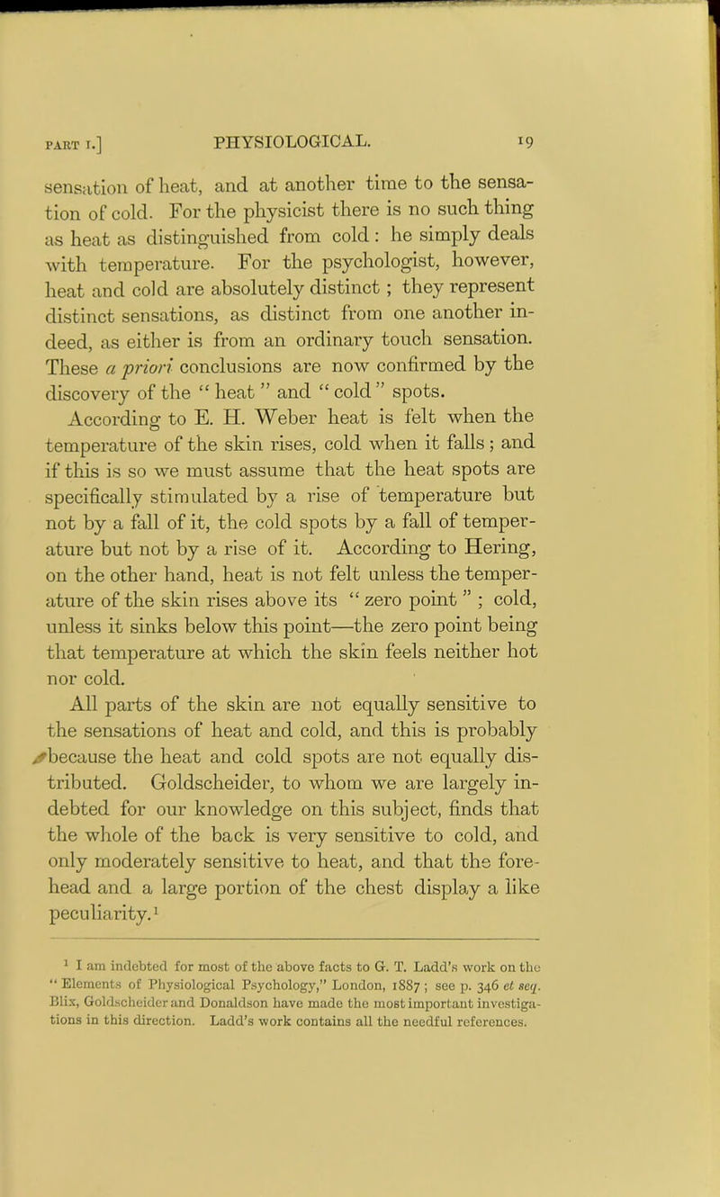 sensation of heat, and at another time to the sensa- tion of cold. For the physicist there is no such thing as heat as distinguished from cold: he simply deals with temperature. For the psychologist, however, heat and cold are absolutely distinct ; they represent distinct sensations, as distinct from one another in- deed, as either is from an ordinary touch sensation. These a priori conclusions are now confirmed by the discovery of the “ heat ” and “ cold ” spots. According to E. H. Weber heat is felt when the temperature of the skin rises, cold when it falls; and if this is so we must assume that the heat spots are specifically stimulated by a rise of temperature but not by a fall of it, the cold spots by a fall of temper- ature but not by a rise of it. According to Hering, on the other hand, heat is not felt unless the temper- ature of the skin rises above its “ zero point ” ; cold, unless it sinks below this point—the zero point being that temperature at which the skin feels neither hot nor cold. All parts of the skin are not equally sensitive to the sensations of heat and cold, and this is probably ✓because the heat and cold spots are not equally dis- tributed. Goldscheider, to whom we are largely in- debted for our knowledge on this subject, finds that the whole of the back is very sensitive to cold, and only moderately sensitive to heat, and that the fore- head and a large portion of the chest display a like peculiarity.1 1 I am indebted for most of the above facts to G. T. Ladd’s work on the “ Elements of Physiological Psychology,” London, 1887 ; see p. 346 el scq. Blix, Goldscheider and Donaldson have made the most important investiga- tions in this direction. Ladd’s work contains all the needful references.