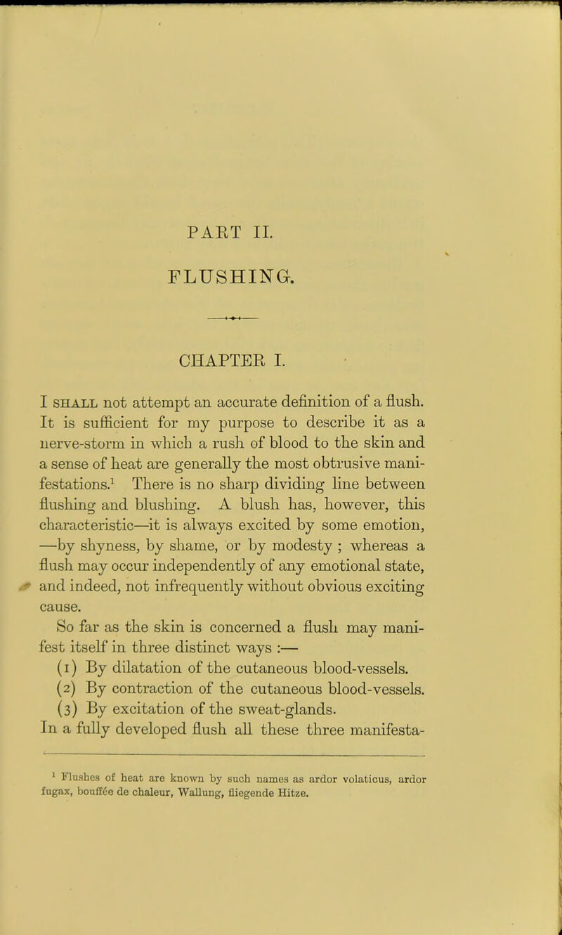 FLUSHING. CHAPTER I. I shall not attempt an accurate definition of a flush. It is sufficient for my purpose to describe it as a nerve-storm in which a rush of blood to the skin and a sense of heat are generally the most obtrusive mani- festations.1 There is no sharp dividing line between flushing and blushing. A blush has, however, this characteristic—it is always excited by some emotion, —by shyness, by shame, or by modesty ; whereas a flush may occur independently of any emotional state, and indeed, not infrequently without obvious exciting cause. So far as the skin is concerned a flush may mani- fest itself in three distinct ways :— (1) By dilatation of the cutaneous blood-vessels. (2) By contraction of the cutaneous blood-vessels. (3) By excitation of the sweat-glands. In a fully develoj)ed flush all these three manifesta- 1 Flushes of heat are known by such names as ardor volaticus, ardor fugax, bouffee de chaleur, Wallung, fliegende Hitze.