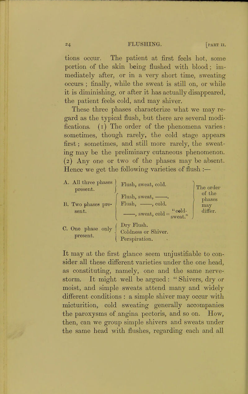 tions occur. The patient at first feels hot, some portion of the skin being flushed with blood; im- mediately after, or in a very short time, sweating occurs ; finally, while the sweat is still on, or while it is diminishing, or after it has actually disappeared, the patient feels cold, and may shiver. These three phases characterize what we may re- gard as the typical flush, but there are several modi- fications. (i) The order of the phenomena varies: sometimes, though rarely, the cold stage appears first; sometimes, and still more rarely, the sweat- ing may be the preliminary cutaneous phenomenon. (2) Any one or two of the phases may be absent. Hence we get the following varieties of flush :— A. All three phases present. B. Two phases pre- sent. C. One phase only present. Flush, sweat, cold. Flush, sweat, Flush, , cold. 5 sweat, cold = “ cold- sweat.” The order of the 1 phases may differ. Dry Flush. Coldness or Shiver. Perspiration. It may at the first glance seem unjustifiable to con- sider all these different varieties under the one head, as constituting, namely, one and the same nerve- storm. It might well be argued : “ Shivers, dry or moist, and simple sweats attend many and widely different conditions : a simple shiver may occur with micturition, cold sweating generally accompanies the paroxysms of angina pectoris, and so on. How, then, can we group simple shivers and sweats under the same head with flushes, regarding each and all