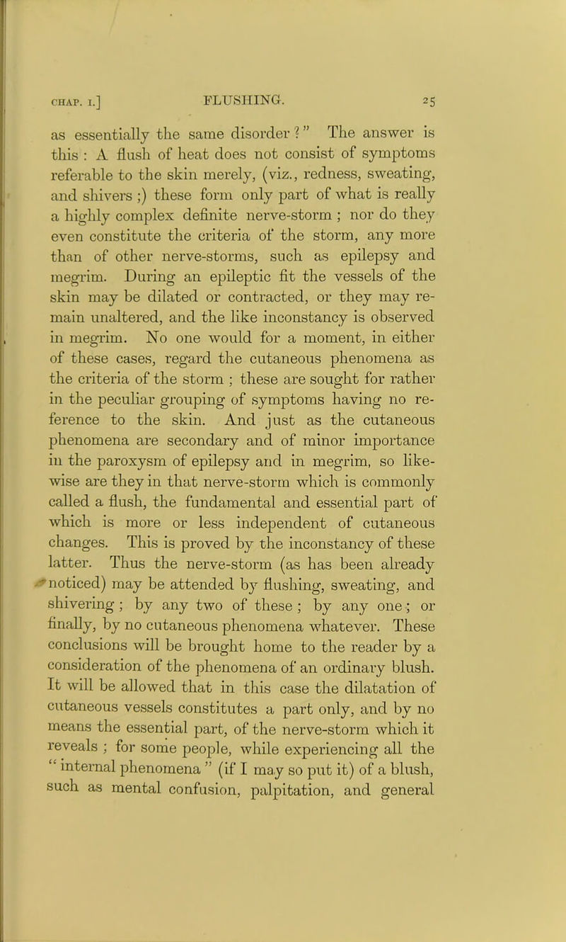 as essentially the same disorder \ ” The answer is this : A flush of heat does not consist of symptoms referable to the skin merely, (viz., redness, sweating, and shivers ;) these form only part of what is really a highly complex definite nerve-storm ; nor do they even constitute the criteria of the storm, any more than of other nerve-storms, such as epilepsy and megrim. During an epileptic fit the vessels of the skin may be dilated or contracted, or they may re- main unaltered, and the like inconstancy is observed in megrim. No one would for a moment, in either of these cases, regard the cutaneous phenomena as the criteria of the storm ; these are sought for rather in the peculiar grouping of symptoms having no re- ference to the skin. And just as the cutaneous phenomena are secondary and of minor importance in the paroxysm of epilepsy and in megrim, so like- wise are they in that nerve-storm which is commonly called a flush, the fundamental and essential part of which is more or less independent of cutaneous changes. This is proved by the inconstancy of these latter. Thus the nerve-storm (as has been already  noticed) may be attended by flushing, sweating, and shivering ; by any two of these ; by any one; or finally, by no cutaneous phenomena whatever. These conclusions will be brought home to the reader by a consideration of the phenomena of an ordinary blush. It will be allowed that in this case the dilatation of cutaneous vessels constitutes a part only, and by no means the essential part, of the nerve-storm which it reveals ; for some people, while experiencing all the “ internal phenomena ” (if I may so put it) of a blush, such as mental confusion, palpitation, and general