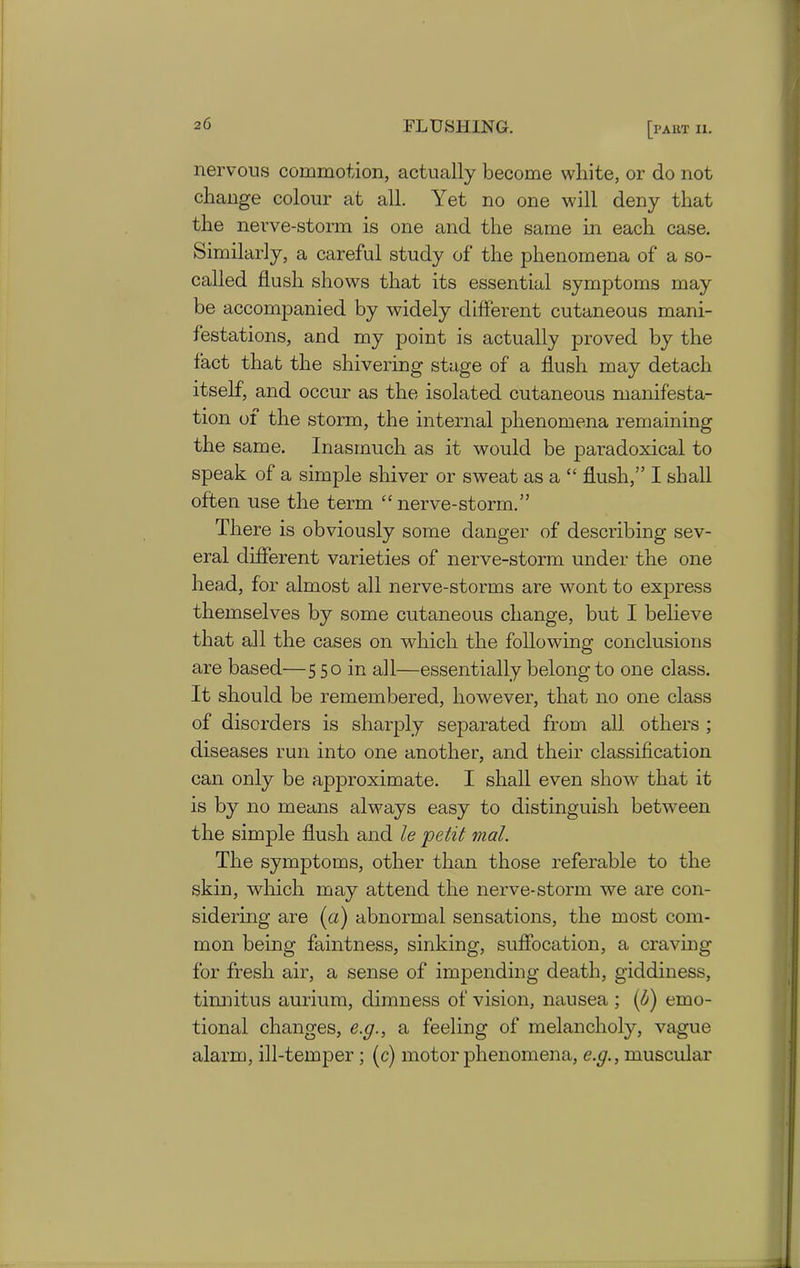 nervous commotion, actually become white, or do not change colour at all. Yet no one will deny that the nerve-stonn is one and the same in each case. Similarly, a careful study of the phenomena of a so- called flush shows that its essential symptoms may be accompanied by widely different cutaneous mani- festations, and my point is actually proved by the fact that the shivering stage of a flush may detach itself, and occur as the isolated cutaneous manifesta- tion of the storm, the internal phenomena remaining the same. Inasmuch as it would be paradoxical to speak of a simple shiver or sweat as a “ flush,” I shall often use the term “nerve-storm.” There is obviously some danger of describing sev- eral different varieties of nerve-storm under the one head, for almost all nerve-storms are wont to express themselves by some cutaneous change, but I believe that all the cases on which the following conclusions are based—550 in all—essentially belong to one class. It should be remembered, however, that no one class of disorders is sharply separated from all others ; diseases run into one another, and their classification can only be approximate. I shall even show that it is by no means always easy to distinguish between the simple flush and le petit mat. The symptoms, other than those referable to the skin, which may attend the nerve-storm we are con- sidering are (a) abnormal sensations, the most com- mon being faintness, sinking, suffocation, a craving for fresh air, a sense of impending death, giddiness, tinnitus aurium, dimness of vision, nausea ; (b) emo- tional changes, e.g., a feeling of melancholy, vague alarm, ill-temper ; (c) motor phenomena, e.g., muscular