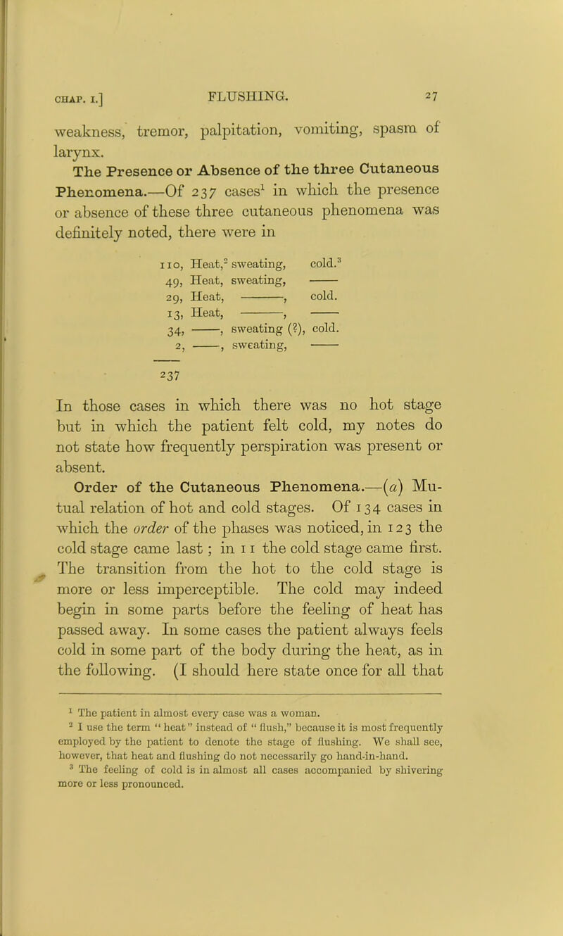 weakness, tremor, palpitation, vomiting, spasm of larynx. The Presence or Absence of the three Cutaneous Phenomena.—Of 237 cases1 in which the presence or absence of these three cutaneous phenomena was definitely noted, there were in no, Heat,2 sweating, cold.3 49, Heat, sweating, 29, Heat, , cold. 13, Heat, , 34, , sweating (?), cold. 2, , sweating, 237 In those cases in which there was no hot stage but in which the patient felt cold, my notes do not state how frequently perspiration was present or absent. Order of the Cutaneous Phenomena.—[a) Mu- tual relation of hot and cold stages. Of 134 cases in which the order of the phases was noticed, in 123 the cold stage came last; in 11 the cold stage came first. The transition from the hot to the cold stage is more or less imperceptible. The cold may indeed begin in some parts before the feeling of heat has passed away. In some cases the patient always feels cold in some part of the body during the heat, as in the following. (I should here state once for all that 1 The patient in almost every case was a woman. 2 I use the term “ heat” instead of “ flush,” because it is most frequently employed by the patient to denote the stage of flushing. We shall see, however, that heat and flushing do not necessarily go hand-in-hand. 3 The feeling of cold is in almost all cases accompanied by shivering more or less pronounced.