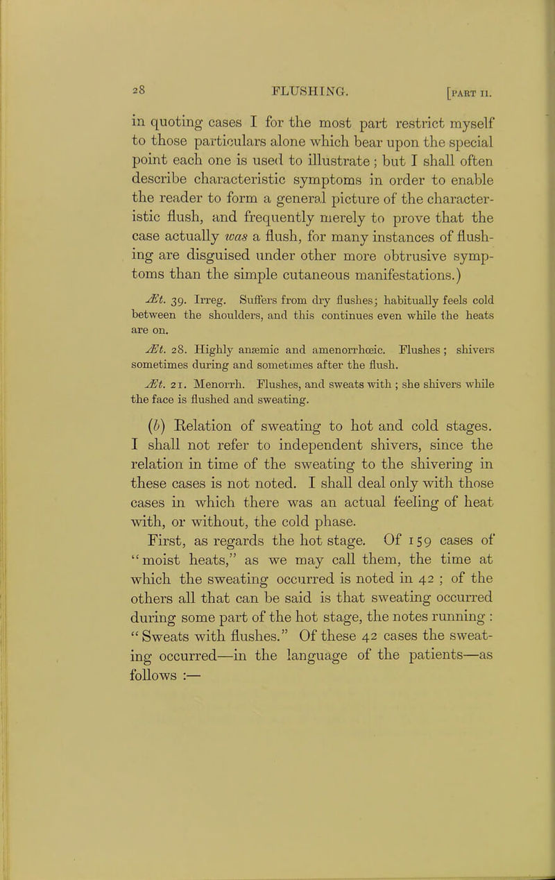 in quoting cases I for the most part restrict myself to those particulars alone which bear upon the special point each one is used to illustrate; but I shall often describe characteristic symptoms in order to enable the reader to form a general picture of the character- istic flush, and frequently merely to prove that the case actually was a flush, for many instances of flush- ing are disguised under other more obtrusive symp- toms than the simple cutaneous manifestations.) EEt. 39. Irreg. Suffers from dry flushes; habitually feels cold between the shoulders, and this continues even while the heats are on. sEt. 28. Highly anaemic and amenorrhoeic. Flushes; shivers sometimes during and sometimes after the flush. JEt. 21. Menorrli. Flushes, and sweats with ; she shivers while the face is flushed and sweating. (b) Relation of sweating to hot and cold stages. I shall not refer to independent shivers, since the relation in time of the sweating to the shivering in these cases is not noted. I shall deal only with those cases in which there was an actual feeling of heat with, or without, the cold phase. First, as regards the hot stage. Of 159 cases of “moist heats,” as we may call them, the time at which the sweating occurred is noted in 42 ; of the others all that can be said is that sweating occurred during some part of the hot stage, the notes running : “ Sweats with flushes.” Of these 42 cases the sweat- ing occurred—in the language of the patients—as follows :—