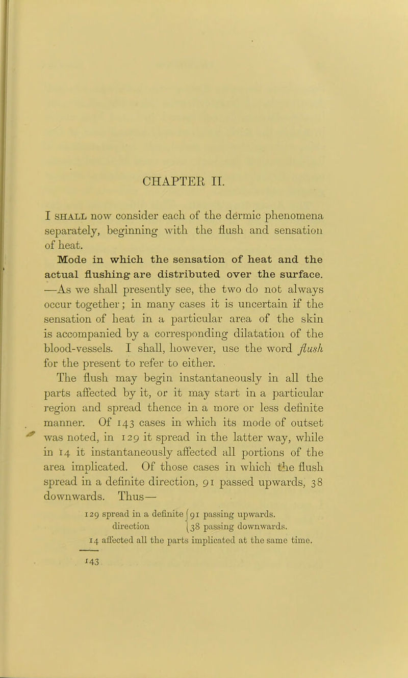 CPIAPTER IT. I shall now consider each of the dermic phenomena separately, beginning with the flush and sensation of heat. Mode in which the sensation of heat and the actual flushing are distributed over the surface. —As we shall presently see, the two do not always occur together; in many cases it is uncertain if the sensation of heat in a particular area of the skin is accompanied by a corresponding dilatation of the blood-vessels. I shall, however, use the word flush for the present to refer to either. The flush may begin instantaneously in all the parts affected by it, or it may start in a particular region and spread thence in a more or less definite manner. Of 143 cases in which its mode of outset was noted, in 129 it spread in the latter way, while in 14 it instantaneously affected all portions of the area implicated. Of those cases in which the flush spread in a definite direction, 91 passed upwards, 38 downwards. Thus— 129 spread in a definite (91 passing upwards. direction [38 passing downwards.