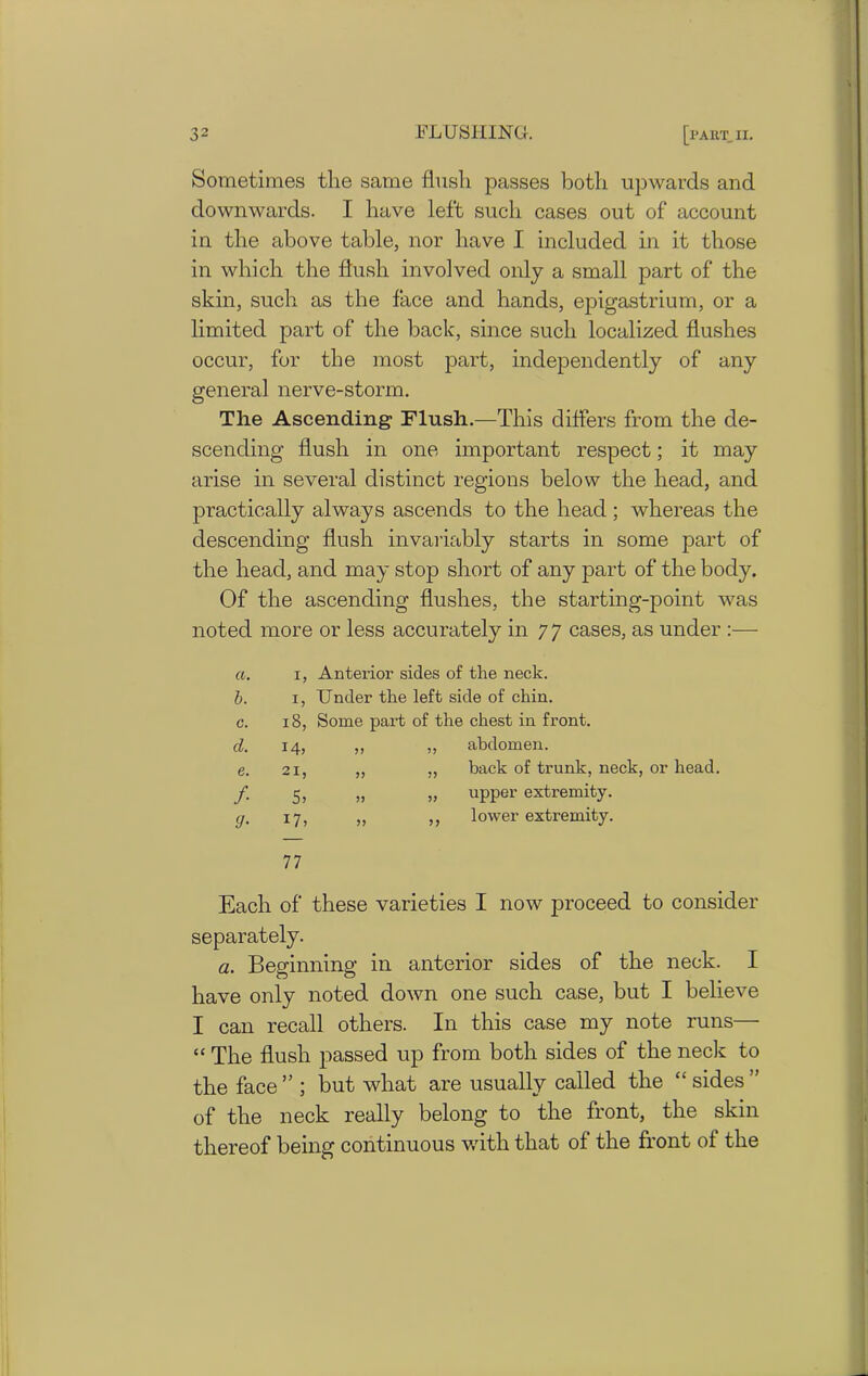 Sometimes the same flush passes both upwards and downwards. I have left such cases out of account in the above table, nor have I included in it those in which the flush involved only a small part of the skin, such as the face and hands, epigastrium, or a limited part of the back, since such localized flushes occur, for the most part, independently of any general nerve-storm. The Ascending Flush.—This differs from the de- scending flush in one important respect; it may arise in several distinct regions below the head, and practically always ascends to the head ; whereas the descending flush invariably starts in some part of the head, and may stop short of any part of the body. Of the ascending flushes, the starting-point was noted more or less accurately in 77 cases, as under :— CL. 1, Anterior sides of the neck. b. h Under the left side of chin. C. 18, Some pail of the chest in front. cl. I4> >> 7J abdomen. e. 21, 7) back of trunk, neck, or head. f 5, 5) ?> upper extremity. 9- I7> >> 5? lower extremity. 77 Each of these varieties I now proceed to consider separately. a. Beginning in anterior sides of the neck. I have only noted down one such case, but I believe I can recall others. In this case my note runs— “ The flush passed up from both sides of the neck to the face ” ; but what are usually called the “ sides ” of the neck really belong to the front, the skin thereof being continuous with that of the front of the