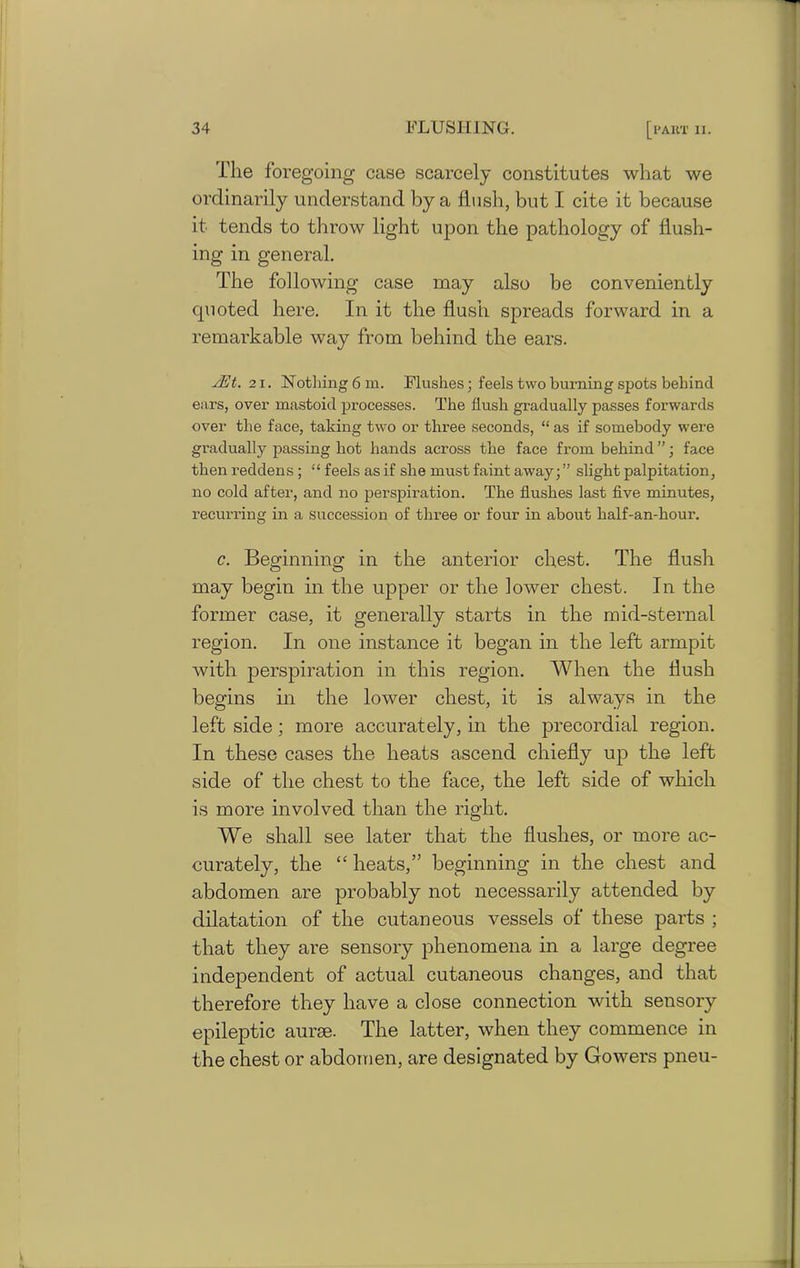The foregoing case scarcely constitutes what we ordinarily understand by a flush, but I cite it because it tends to throw light upon the pathology of flush- ing in general. The following case may also be conveniently quoted here. In it the flush spreads forward in a remarkable way from behind the ears. sEt. 21. Notliing6m. Flushes; feels two burning spots behind ears, over mastoid processes. The flush gradually passes forwards over the face, taking two or three seconds, “ as if somebody were gradually passing hot hands across the face from behind ”; face then reddens ; “ feels as if she must faint away; ” slight palpitation, no cold after, and no perspiration. The flushes last five minutes, recurring in a succession of three or four in about half-an-hour. c. Beginning in the anterior chest. The flush may begin in the upper or the lower chest. In the former case, it generally starts in the mid-sternal region. In one instance it began in the left armpit with perspiration in this region. When the flush begins in the lower chest, it is always in the left side; more accurately, in the precordial region. In these cases the heats ascend chiefly up the left side of the chest to the face, the left side of which is more involved than the right. We shall see later that the flushes, or more ac- curately, the “ heats,” beginning in the chest and abdomen are probably not necessarily attended by dilatation of the cutaneous vessels of these parts ; that they are sensory phenomena in a large degree independent of actual cutaneous changes, and that therefore they have a close connection with sensory epileptic aurse. The latter, when they commence in the chest or abdomen, are designated by Gowers pneu-