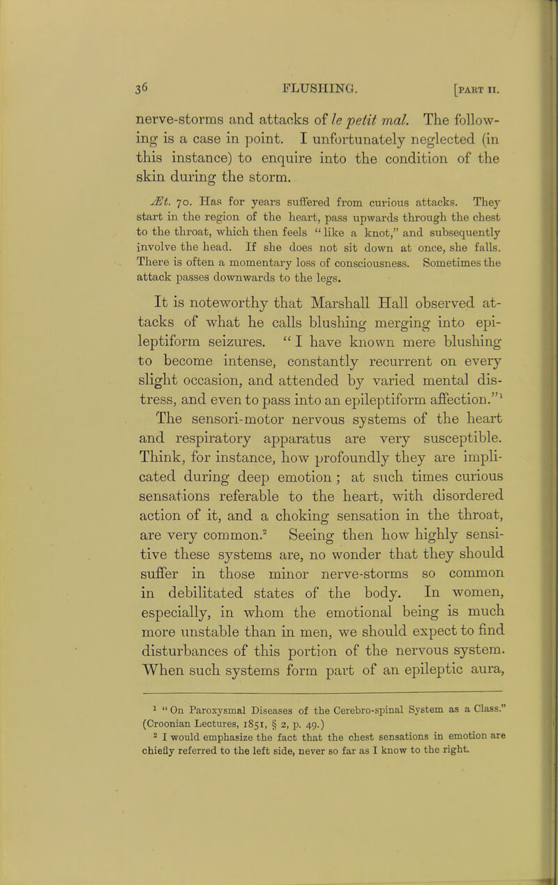 nerve-storms and attacks of le petit mat. The follow- ing is a case in point. I unfortunately neglected (in this instance) to enquire into the condition of the skin during the storm. 2Et. 70. Has for years suffered from curious attacks. They start in the region of the heart, pass upwards through the chest to the throat, which then feels “ like a knot,” and subsequently involve the head. If she does not sit down at once, she falls. There is often a momentary loss of consciousness. Sometimes the attack passes downwards to the legs. It is noteworthy that Marshall Iiall observed at- tacks of what he calls blushing merging into epi- leptiform seizures. “ I have known mere blushing to become intense, constantly recurrent on every slight occasion, and attended by varied mental dis- tress, and even to pass into an epileptiform affection.”1 The sensori- motor nervous systems of the heart and respiratory apparatus are very susceptible. Think, for instance, how profoundly they are impli- cated during deep emotion ; at such times curious sensations referable to the heart, with disordered action of it, and a choking sensation in the throat, are very common.2 Seeing then how highly sensi- tive these systems are, no wonder that they should suffer in those minor nerve-storms so common in debilitated states of the body. In women, especially, in whom the emotional being is much more unstable than in men, we should expect to find disturbances of this portion of the nervous system. When such systems form part of an epileptic aura, 1 “ On Paroxysmal Diseases of the Cerebro-spinal System as a Class.” (Croonian Lectures, 1851, § 2, p. 49.) 2 I would emphasize the fact that the chest sensations in emotion are chiefly referred to the left side, never so far as I know to the right.