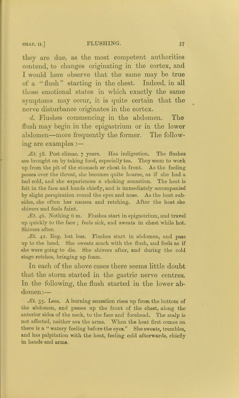 they are clue, as the most competent authorities contend, to changes originating in the cortex, and I would here observe that the same may be true of a “ flush ” starting in the chest. Indeed, in all those emotional states in which exactly the same symptoms may occur, it is quite certain that the nerve disturbance originates in the cortex. d. Flushes commencing in the abdomen. The flush may begin in the epigastrium or in the lower abdomen—more frequently the former. The follow- ing are examples :— yEt. 58. Post climac. 7 years. Has indigestion. The flushes are brought on by taking food, especially tea. They seem to work up from the pit of the stomach or chest in front. As the feeling passes over the throat, she becomes quite hoarse, as if she had a bad cold, and she experiences a choking sensation. The heat is felt in the face and hands chiefly, and is immediately accompanied by slight perspiration round the eyes and nose. As the heat sub- sides, she often has nausea and retching. After the heat she shivers and feels faint. JEt. 46. Nothing 6 m. Flushes start in epigastrium, and travel up quickly to the face ; feels sick, and sweats in chest while hot. Shivers after. yEt. 42. Peg. but less. Flushes start in abdomen, and pass up to the head. She sweats much with the flush, and feels as if she were going to die. She shivers after, and during the cold stage retches, bringing up foam. In each of the above cases there seems little doubt that the storm started in the gastric nerve centres. In the following, the flush started in the lower ab- domen :— yEt. 35. Less. A burning sensation rises up from the bottom of the abdomen, and passes up the front of the chest, along the anterior sides of the neck, to the face and forehead. The scalp is not affected, neither are the arms. When the heat first comes on there is a “ watery feeling before the eyes.” She sweats, trembles, and has palpitation with the heat, feeling cold afterwards, chiefly in hands and arms.
