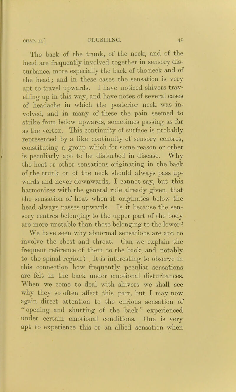 The back of the trunk, of the neck, and of the head are frequently involved together in sensory dis- turbance, more especially the back of the neck and of the head; and in these cases the sensation is very apt to travel upwards. I have noticed shivers trav- elling up in this way, and have notes of several cases of headache in which the posterior neck was in- volved, and in many of these the pain seemed to strike from below upwards, sometimes passing as far as the vertex. This continuity of surface is probably represented by a like continuity of sensory centres, constituting a group which for some reason or other is peculiarly apt to be disturbed in disease. Why the heat or other sensations originating in the back of the trunk or of the neck should always pass up- wards and never downwards, I cannot say, but this harmonizes with the general rule already given, that the sensation of heat when it originates below the head always passes upwards. Is it because the sen- sory centres belonging to the upper part of the body are more unstable than those belonging to the lower ? We have seen why abnormal sensations are apt to involve the chest and throat. Can we explain the frequent reference of them to the back, and notably to the spinal region ? It is interesting to observe in this connection how frequently peculiar sensations are felt in the back under emotional disturbances. When we come to deal with shivers we shall see why they so often affect this part, but I may now again direct attention to the curious sensation of “opening and shutting of the back” experienced under certain emotional conditions. One is very apt to experience this or an allied sensation when