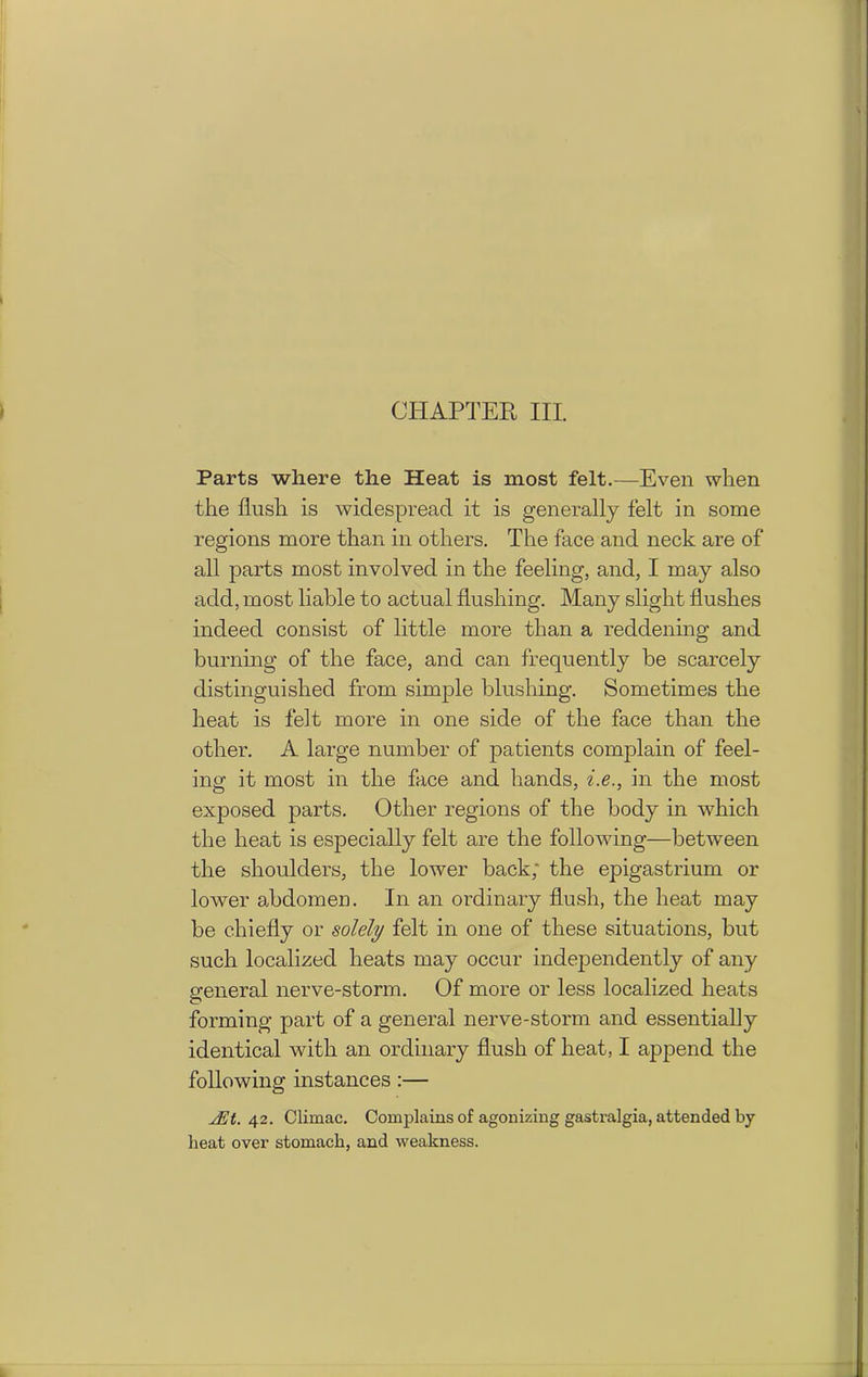 Parts where the Heat is most felt.—Even when the flush is widespread it is generally felt in some regions more than in others. The face and neck are of all parts most involved in the feeling, and, I may also add, most liable to actual flushing. Many slight flushes indeed consist of little more than a reddening and burning of the face, and can frequently be scarcely distinguished from simple blushing. Sometimes the heat is felt more in one side of the face than the other. A large number of patients complain of feel- ing it most in the face and hands, i.e., in the most exposed parts. Other regions of the body in which the heat is especially felt are the following—between the shoulders, the lower back; the epigastrium or lower abdomen. In an ordinary flush, the heat may be chiefly or solely felt in one of these situations, but such localized heats may occur independently of any general nerve-storm. Of more or less localized heats forming part of a general nerve-storm and essentially identical with an ordinary flush of heat, I append the following instances :— jEt. 42. Clirnac. Complains of agonizing gastralgia, attended by heat over stomach, and weakness.